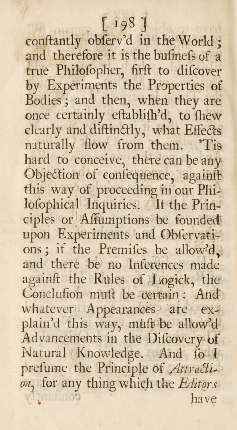 , [ *98 ] conftantly obferv’d in the World ; and therefore it is the bufinefs of a true Philolopher, firft to difcover by Experiments the Properties of Bodies; and then, when they are once certainly eftablifh’d, to fhew clearly and diftinbtly, what Effects naturally flow from them. ’Tis hard to conceive, there can be any Objection of conlequence, againft this way of proceeding in our Phi- lofophical Inquiries. If the Prin¬ ciples or Aflumptions be founded upon Experiments and Obfervati- ons; if the Premifes be allow’d, and there be no Inferences made againfl: the Rules of Logick, the Coriclufion muft be certain: And whatever Appearances are ex¬ plain’d this way, muft be allow’d Advancements in the Dilcovery of Natural Knowledge. And lo I prelume the Principle of AttraSU- on, for any thing which the Editors ■. have