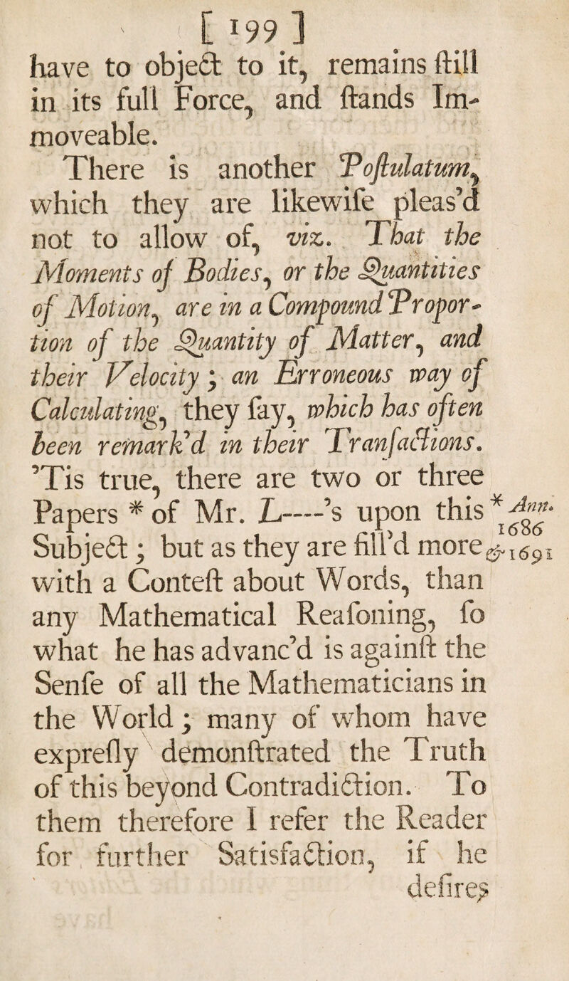 ' ; [ *99 ] have to object to it, remains ft ill in its full Force, and hands Im¬ moveable. There is another Tofiulatum, which they are likewife pleas’d not to allow of, viz. That the Moments of Bodies^ or the Quantities of Motion are in a Compound Tropor- tion of the Quantity of Matter, and their Velocity \ an Erroneous way of Calculating, they fay, which has often been remark’d in their Tr anfaclions. ’Tis true, there are two or three Papers * of Mr. L—’s upon this * fff Subject; but as they are fill’d more^I(59i with a Conteft about Words, than any Mathematical Reafoning, fo what he has advanc’d is againft the Senfe of all the Mathematicians in the World; many of whom have exprefly demonftrated the Truth of this beyond Contradiction. To them therefore I refer the Reader for further Satisfaction, if he defire^