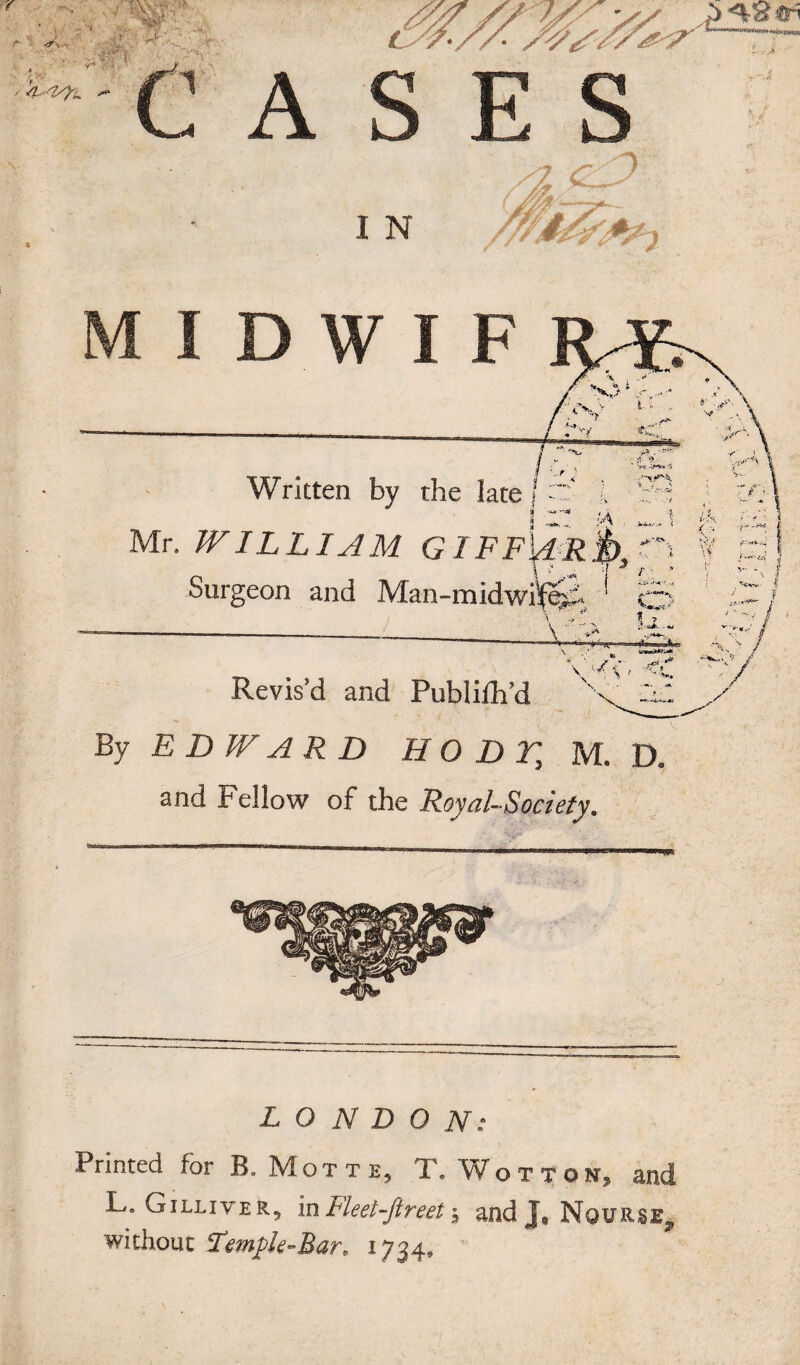 Written by the late • WILLIAM GIFF Surgeon and Man-m' Revis’d and Publifh’d By £ D W A R D H O D T, M. D, and Fellow of the Royal-Society. LONDON: Printed for B.Motte, T. Wottok, and L. Gilliver, in Fleet-Jtreet; and J, NouRSE, without Female-Bar. 1734, ‘