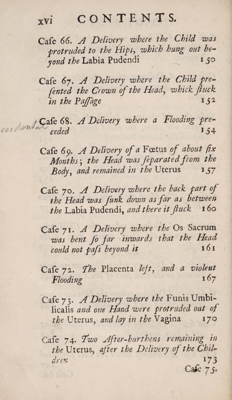a: Cafe 66. A Delivery where the Child was protruded to the Hips, which hung out be¬ yond the Labia Pudendi 150 Cafe 67. A Delivery where the Child pre¬ sented the Crown of the Head, which /luck in the Paffage *52 Cafe 68. A Delivery where a Flooding pre- ceded ' ' »54 Cafe 69. A Delivery of a Fcetus of about fix Months; the Head was feparated from the Body3 and remained in the Uterus 157 Cafe 70, A Delivery where the back fart of the Head was funk down as far as between the Labia Pudenda and there it fuck 160 Cafe 71. A Delivery where the Os Sacrum was bent fo far Inwards that the Head could not pafs beyond it 161 Cafe 71, He Placenta lefty and a violent Flooding 1 ^7 Cafe 73. A Delivery where the Funis UmbU licalis and one Hand were protruded out of the Uterus, and lay in the Nagina 170 Cafe 74. Two After-burthens remaining in the Uterus, after the Delivery of the Chib inn  173 Cafe 75,