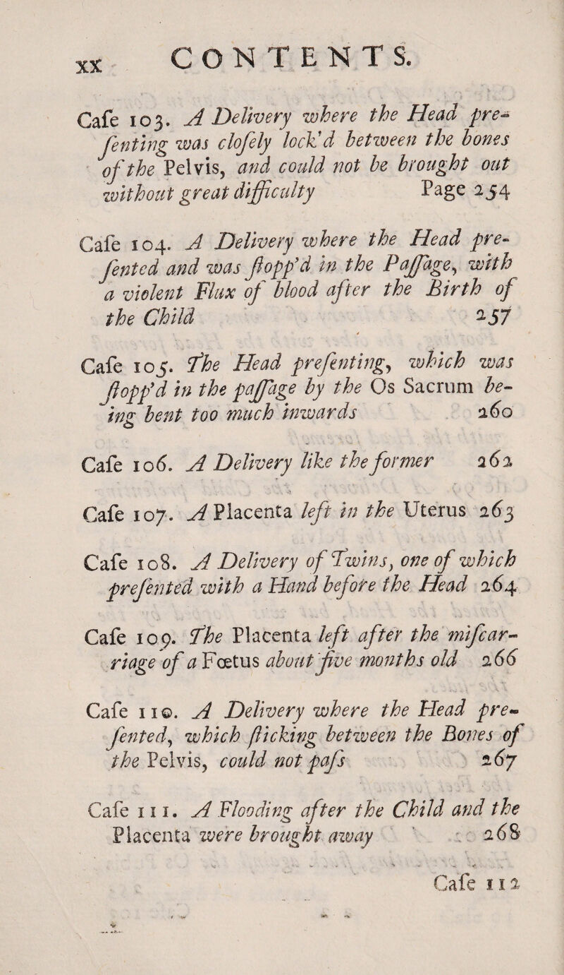 Cafe 103. A Delivery where the Head pre- fenting was clofely lock’d between the hones of the Pelvis, and could not be brought out without great difficulty Page 254 Cafe 104. A Delivery where the Head pre- fented and was flopp’d in the Paffiage, with a violent Flux of blood after the Birth of the Child ' 2-57 Cafe 105. fhe Head preferring, which was Hopp’d in the paffiage by the Os Sacrum be¬ ing bent too much inwards 160 Cafe 10 6. A Delivery like the former a 6% ¥ . .. . -s' ' V1 J Cafe 107. A Placenta left in the Uterus 263 Cafe 108. A Delivery of Twinsy one of which frefen ted with a Hand before the Head 26 4 Cafe 109. The Placenta left after the mifcar- riage of a Foetus about five months old 266 Cafe 1 iq. A Delivery where the Head pre¬ ferred, which fliching between the Bones of the Pelvis, could not pafs 16J Cafe in. A Flooding after the Child and the Placenta were brought aivay 0.6& V .. w - ^ v* Cafe 11 a