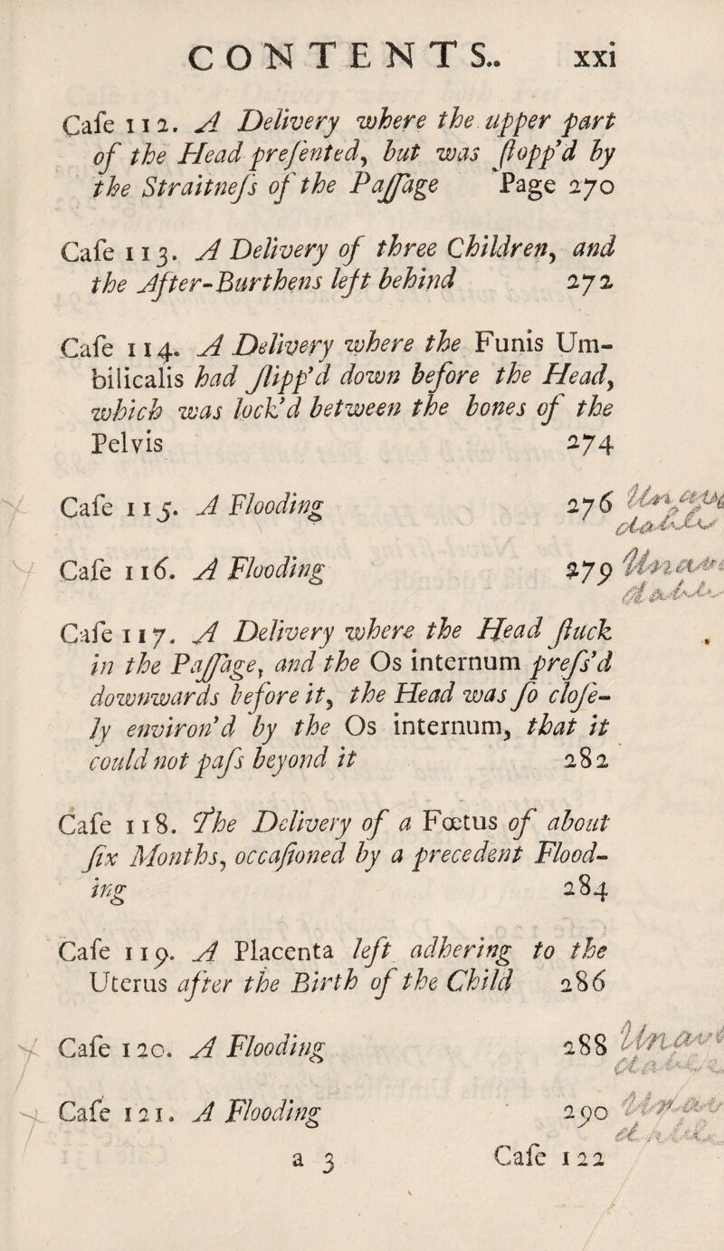 Cafe 112. A Delivery where the upper part of the Head prefented, but was (lopp’d by the Straitnefs of the Pajfage Page 270 Cafe 113. A Delivery of three Children, and the After-Burthens left behind 272 Cafe 114. A Delivery where the Funis Um- bilicalis had flipp'd down before the Head, which was lock’d between the bones of the Pelvis Cafe 115. A Blooding Cafe 116. A Flooding Cafe 117. A Delivery where the Head flack in the Pajfagey and the Os internum prefs’d downwards before it, the Head was fo cloje- Jy environ’d by the Os internum, that it could not pafs beyond it 282 Cafe 118. tfhe Delivery of a Foetus of about fix Months, occafioned by a precedent Flood¬ ing 284 Cafe 11 p. A Placenta left adhering to the Uterus after the Birth oj the Child 286 Cafe 120. A Flooding Cafe 121. A Flooding a 3 - .-.f. ^ ;■■■ 2QO * ( ^ nt f? S'-'-