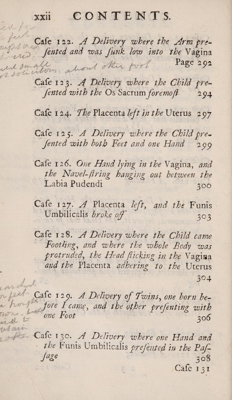 If Cafe 122. A Delivery where the Arm pre* footed and was funk low into the Vagina -..Page 9a Cafe i23. A Delivery where the Child pre- fented with the Os Sacrum foremoll 2^4 t ,/i -A. &* i^J- Cafe 124. The Placenta left in the Uterus 25)7 Cafe 12 5. A Delivery where the Child pre* fented with both Feet and one Hand 29^ Cafe 126. One Hand lying in the Vagina, and the Navel-ft ring hanging out between the Labia Pudendi 300 Cafe 127. A Placenta left, and the Funis Umbilicalis broke of 303 Cafe 128. A Delivery where the Child came Footling, and where the zvhole Body was protruded, the Head flicking in the Vagisa and the Placenta adhering to the Uterus 304 / #7* ' £afc 12 9- ^ Delivery of Twins, one horn be- - h»'-f jore I came, and the other prefenting with iT V one Foot 30(5 Cafe 530. A Delivery where one Hand and the F unis Umbilicalis pre fented* in the Pa/- J*& ^ J 308