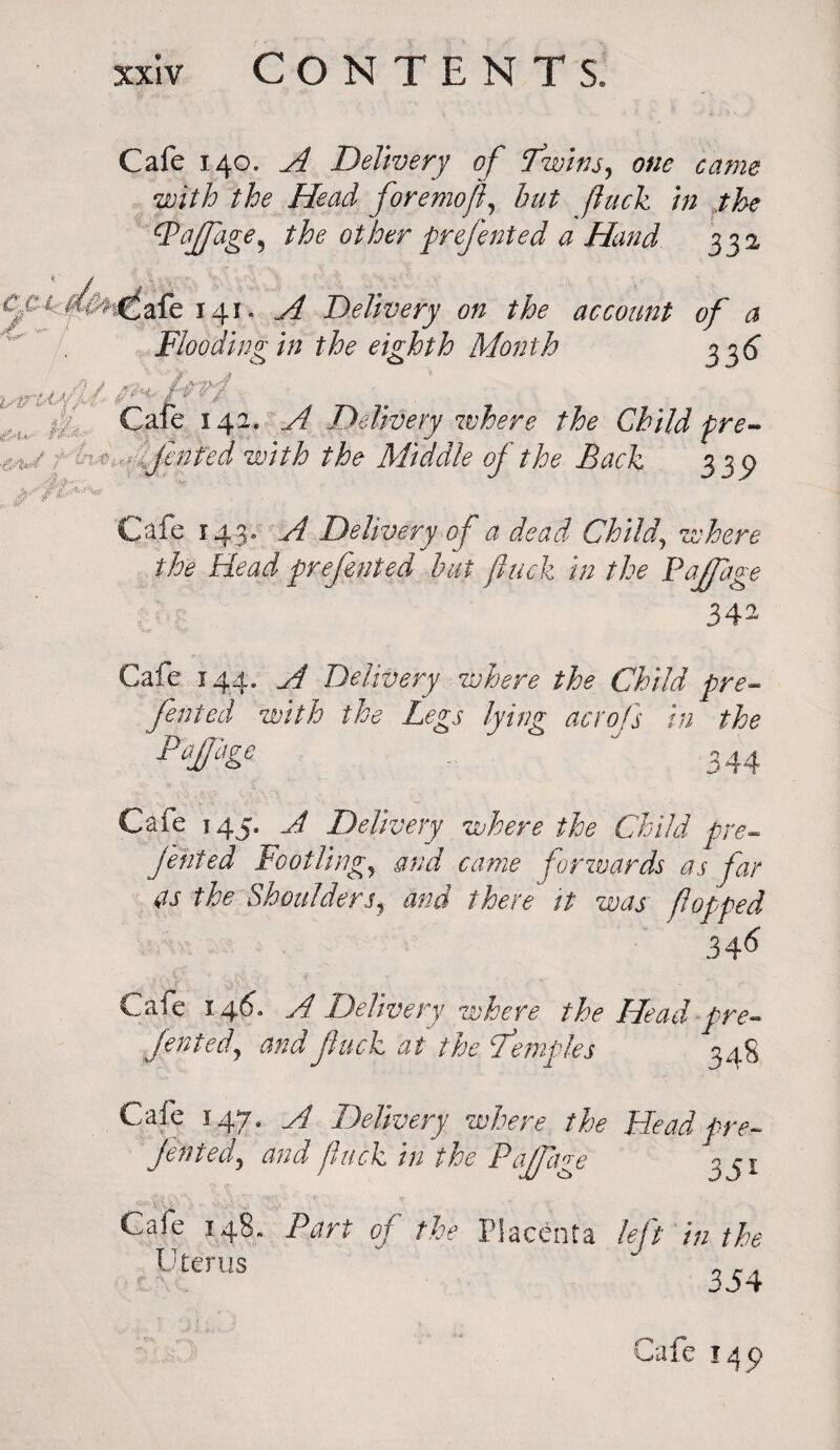 Cafe 140. A Delivery of Twins, one came with the Head foremof, hut fuck in the t-Paffage, the other prefented a Hand 332 C&i-dcfr.^fafe 141. A Delivery on the account of a 'TV> 1 1 • * . 7 8 7 „ ? a jf .7 f 336 Flooding in the eighth Month si istrooYM' . £ Cafe 142. ^ Delivery where the Child pre- ht^lfented with the Middle of the Back 0 339 Cafe 143. Delivery of a dead Child, where the Head presented but jhick in the Paffage 342 Cafe 144. A Delivery where the Child pre- fented with the Legs lying acrofs in the Tapge „ 344 Cafe 145. A Delivery where the Child pre¬ fented Footling, and came forwards as far as the Shouldersf and there it was' fopped 34-6 Cafe 146. A Delivery where the Head pre¬ fented, and fuck at the Temples 34S Cafe 147. A Delivery where the Head pre- Jen ted, and fuck in the Pajfage 3^1 Cafe 148, Part of the Placenta left in the Uterus v 3r/f j