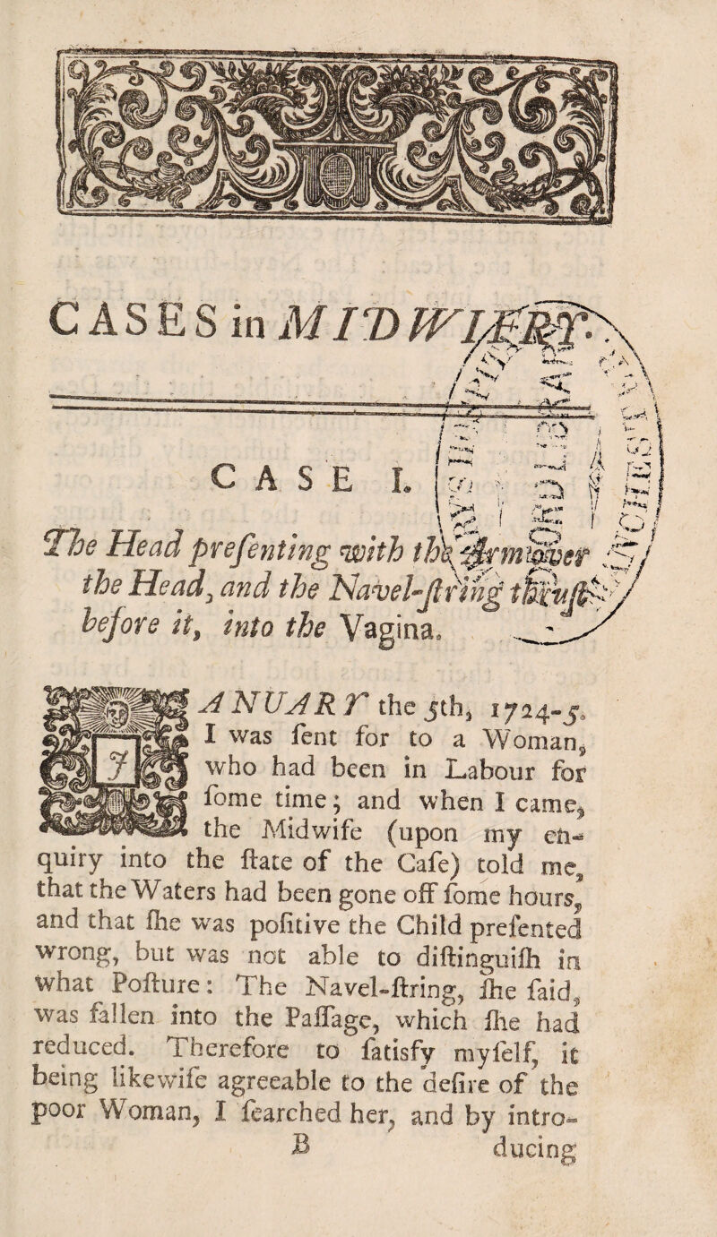 CAS Hoe Head presenting with the Heady and the HaveUjl before it, into the Vagina, A N UAR T the jth, 1724-5, I was fent for to a Woman ^ who had been in Labour for fome time; and when I came^ the Midwife (upon my en¬ quiry into the ftate of the Cafe) told me, that the Waters had been gone off fome hours?1 and that fhe was pofitive the Child prefented wrong, but was not able to diftinguifh in wnat Pofture: The Navel-ilring, fhe faid5 was fallen into the Paffage, which fhe had reduced. Therefore to fatisfy myfelf, it being like wife agreeable to the defire of the poor Woman, I fearched her, and by intro- B ducing