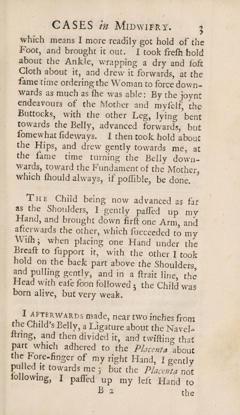 which means I more readily got hold of the Foot, and brought it out. I took frelh hold about the Ankle, wrapping a dry and loft Cloth about it, and drew it forwards, at the fame time ordering the Woman to force down¬ wards as much as lire was able: By the joynt endeavours of the Mother and myfelfj the Buttocks, with the other Leg, lying bent towards the Belly, advanced forwards, but fomewhat fideways. I then took hold about the Hips, and drew gently towards me, at the lame time turning the Belly down¬ wards, toward the Fundament of the Mother, which ftiould always, if poffible, be done. ’ The Child being now advanced as far as the Shoulders, I gently palfed up my .Hand, and brought down firft one Arm, and afterwards the other, which fueceeded to my Miih; when placing one Hand under the Breaft to fupport it, with the other I took hold on the back part above the Shoulders and pulling gently, and in a ftrait line, the Head with eafe foon followed • the Child was born alive, but very weak. T 1 afterwards made, near two inches from tne Child’s Belly, a Ligature about the Navel- rung, and then divided it, and twilling that part which adhered to the Placenta about the Fore-finger of my right Hand, I gently pu led it towards me 5 but the Placenta not following, I palfed up my left Hand to B a the