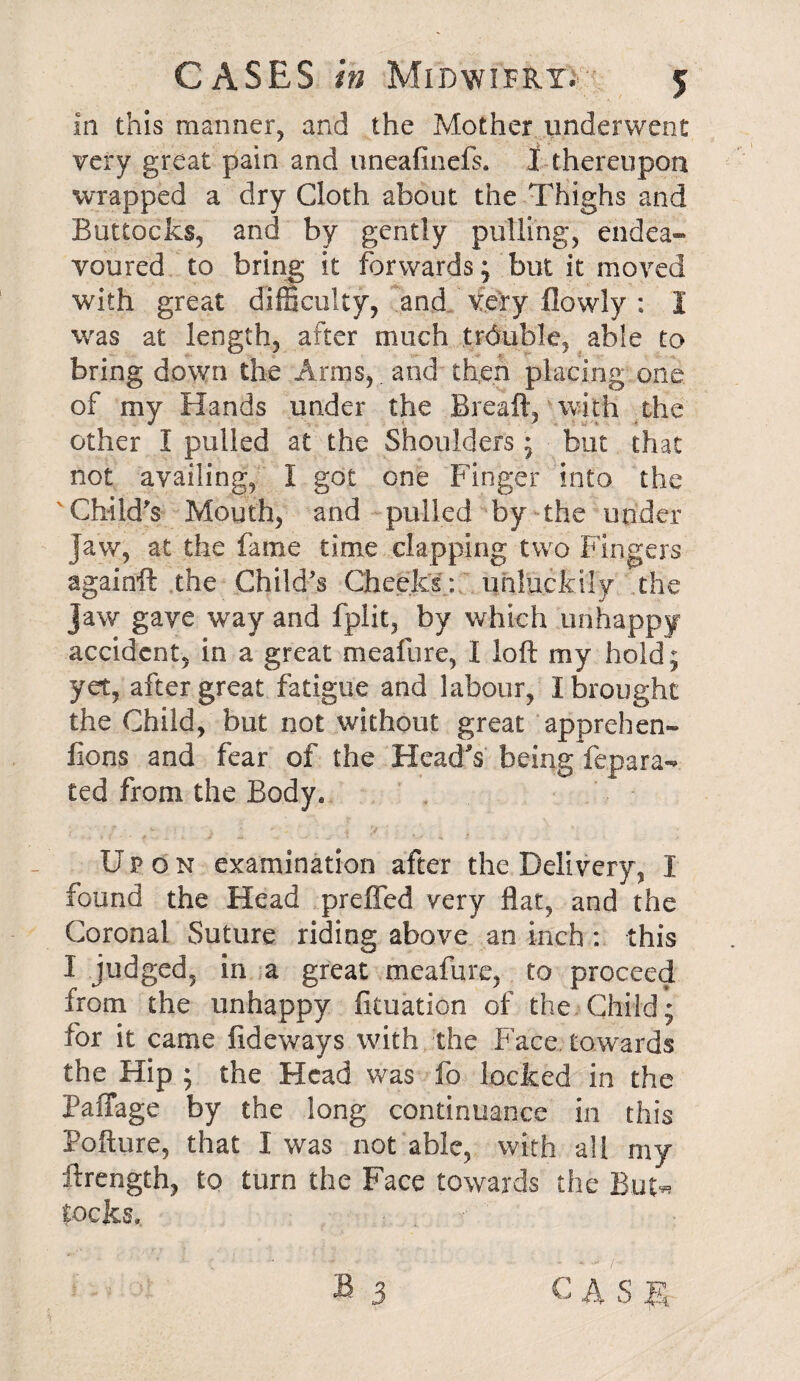 in this manner, and the Mother underwent very great pain and uneafinefs. I thereupon wrapped a dry Cloth about the Thighs and Buttocks, and by gently pulling, endea¬ voured to bring it forwards; but it moved with great difficulty, and very (lowly : I was at length, after much trduble, able to bring down the Arms,. and then placing one of my Hands under the Breaft, with the other I pulled at the Shoulders; but that not availing, I got one Finger into the Child's Mouth, and pulled by the under jaw, at the fame time clapping two Fingers againft the Child's Cheeks : unluckily the jaw gave way and fplit, by which unhappy accident, in a great meafure, I loft my hold; yet, after great fatigue and labour, I brought the Child, but not without great apprehen- lions and fear of the Head's being fepara** ted from the Body, Upon examination after the Delivery, I found the Head prefied very flat, and the Coronal Suture riding above an inch: this I judged, in a great meafure, to proceed from the unhappy fituation of the Child; for it came iideways with the Face towards the Hip ; the Head was fo locked in the Paffage by the long continuance in this Pofture, that I was not able, with all my ftrength, to turn the Face towards the But-* locks.