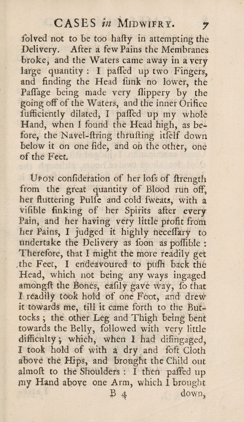 folved not to be too hafty in attempting the Delivery. After a few Pains the Membranes broke, and the Waters came away in a very large quantity : I paffed up two / Fingers, and finding the Head funk no lower, the Paffage being made very flippery by the going off of the Waters, and the inner Orifice fufficiently dilated, I paffed up my whole Hand, when I found the Head high, as be¬ fore, the Navel-firing thrufling itfelf down below it on one fide, and on the other, one of the Feet, Upon confideration of her lofs of ftrength from the great quantity of Blood run off, her fluttering Pulfe and cold fweats, with a vifible finking of her Spirits after every Pain, and her having very little profit from her Pains, I judged it highly neceffary to undertake the Delivery as foon as poffible : Therefore, that I might the more readily get .the Feet, I endeavoured to pufh back the Head, which not being any ways ingaged amongft the Bones, eafily gave way, fo that I readily took hold of one Foot, and drew it towards me, till it came forth to the But¬ tocks ; the other Leg and Thigh being bent towards the Belly, followed with very little difficulty; which, when I had difingaged, I took hold of with a dry and foft Cloth above the Hips, and brought the Child out almoft to the Shoulders : I then paffed up my Hand above one Arm, which 1 brought