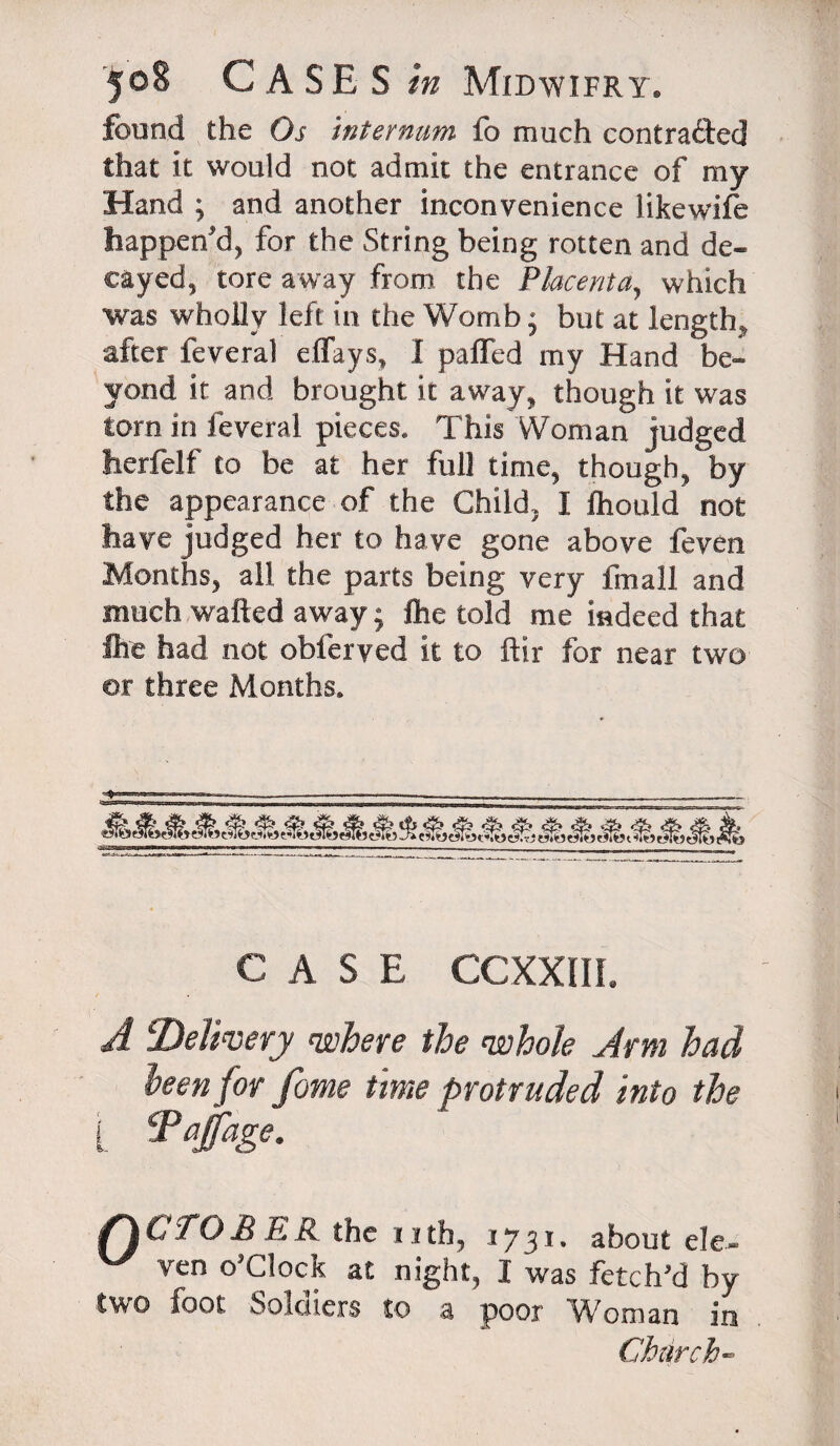 found the Os internum fb much contracted that it would not admit the entrance of my Hand ; and another inconvenience likewife happen'd, for the String being rotten and de¬ cayed, tore away from the Placenta, which was wholly left in the Womb; but at length, after feveral eflays, I parted my Hand be¬ yond it and brought it away, though it was torn in feveral pieces. This Woman judged herfelf to be at her full time, though, by the appearance of the Child, I fliould not have judged her to have gone above feven Months, all the parts being very fmall and much wafted away; Ihe told me indeed that foe had not obferyed it to ftir for near two or three Months, CASE CCXXIIL A ^Delivery where the whole Arm had been for fame time protruded into the i. Tqfage. /I CTO BEK the nth, 1731. about ele- ven °’c}oc} at night, I was fetch’d by two foot Soldiers to a poor Woman in Church-