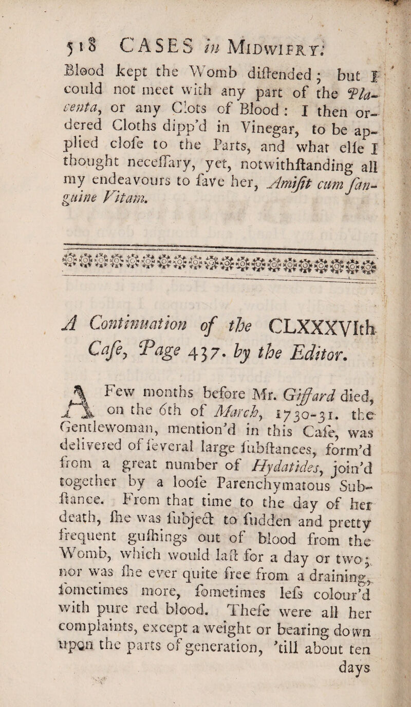 Blood kept the Womb diftended ; but I could not meet with any part of the ‘Pla¬ centa, or any Clots of Blood : I then or¬ dered Cloths dipp’d in Vinegar, to be ap¬ plied dole to the Parts, and what elle I thought neceflary, jet, notwithllanding all rny endeavours to lave her, Amifit cum [an¬ guine Vitam. A Continuation of the CLXXXVIth Cafe, Tags 437. by the Editor. A Few months before Mr. Giffard died, .jfjk ‘he oth of March, 1730-31. the Gentlewoman, mention d in this Cafe, was delivered ofleyeral large fubftanees, form’d from a great number of Hydatides, join’d together by a loole Parenchymatous Sub- fiance. From that time to the day of her death, Ihe was luojeef to fudden and pretty frequent gufirings out of blood from the Womb, which would laft for a day or two •. nor was fire ever quite free from a draining*, fometimes more, fometimes lefs colour’d with pure red blood. Thefe were all her compiaints, except a weight or bearing down upon the parts of generation, ’till about ten days