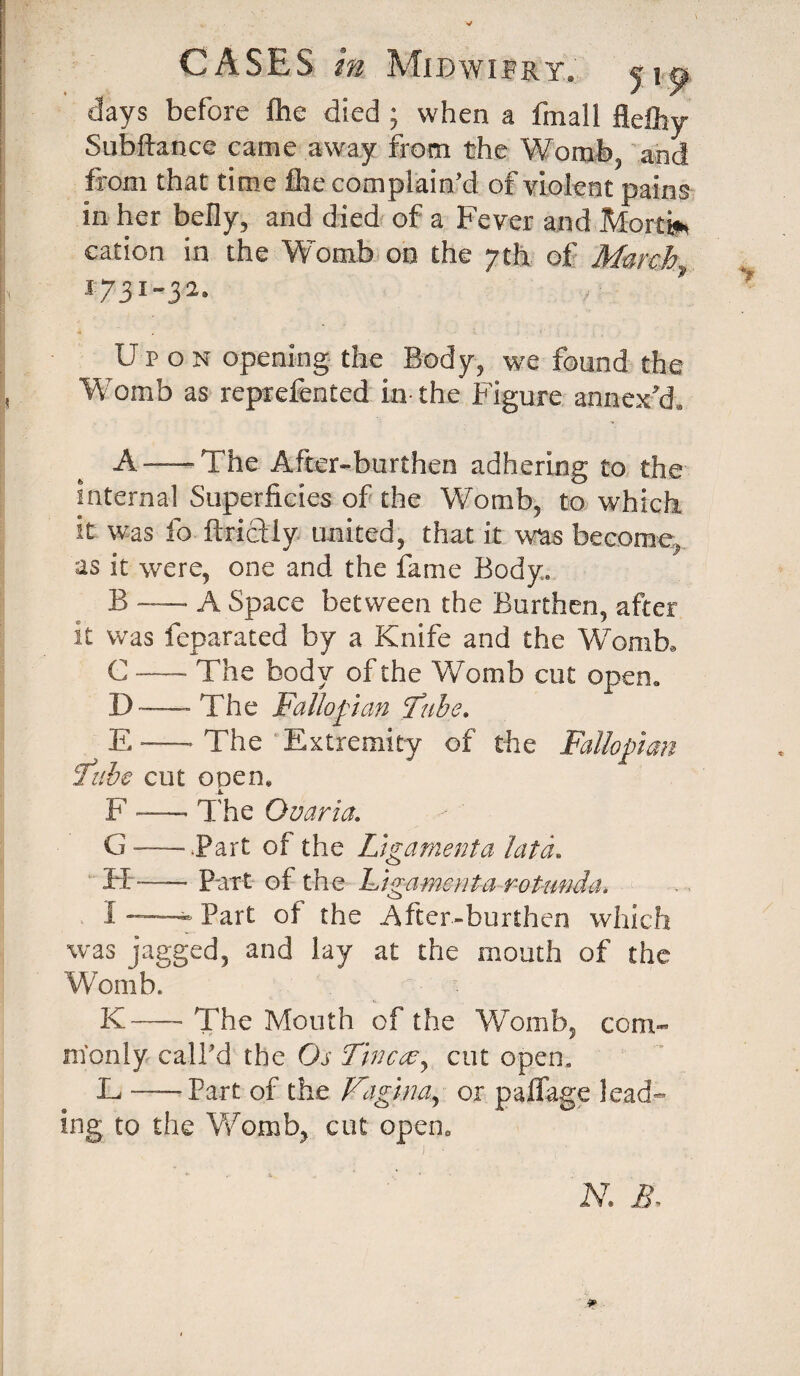 CASES m MiBwifRT. jj^ days before fhe died ; when a fmall flelhy Subftance came away from the Womb, and from that time file complain’d of violent pains in her belly, and died of a Fever and Morti* cation in the Womb on the 7th of March 1-73 1-3 2. U p o n opening the Body, we found the Womb as reprefented in-the Figure annex'd. A —The After-burthen adhering to the internal Superficies of the Womb, to which it was fo ftrictly united, that it was become, as it were, one and the fame Body, B -—■ A Space between the Burthen, after it was feparated by a Knife and the Womb* C — The body of the Womb cut open. D — The Fallopian Tube. ^ E — The Extremity of the Fallopian jfube cut open* F-- The Ouaria. G — .Part of the Ligament a lata. IT-—- Part of the Ligament a rotunda. 1 Part of the After-burthen which was jagged, and lay at the mouth of the 'Womb. K— The Mouth of the Womb, com¬ monly call’d the Os Tinccey cut open. L — Part of the Vagina, or palfage lead¬ ing to the Womb, cut opena ' j. ■ N. B-