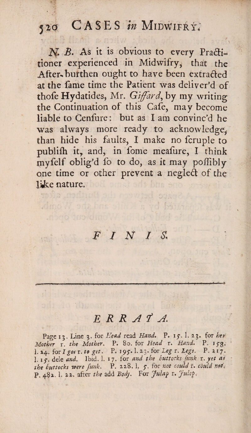 I'M N B. As it is obvious to every Practi¬ tioner experienced in Midwifry* that the After^ burthen ought to have been extrafted at the fame time the Patient was deliver'd of thofe Hydatides5 Mr* Giffard\ by my writing the Continuation of this Cafe, may become liable to Cenfure: but as I am convinc'd he was always more ready to acknowledge^ than hide his faults, I make no fcruple to publifli it, and, in forne meafure, I think tnyfelf oblig'd fo to do, as it may poffibly one time or other prevent a ncgleft of the like nature* FINIS. ERRATA. Page 13. Line 3, for Head read Hand. P. ij\ L 23. for her Mother r. the Mother. P. 80. for Head r. Hand. P. 1^3, L 24. for Igor r. to get. P. 195*. 1. 23. for Leg r. Legs. P. 217. 1. if. dele and. Ibid. 1. 17. for and the buttocks Junk r. yet as the buttocks were funk. P. 228. 1, f. for not could f. could net, P. 482. 1. 2,2. after the add Body. For Julag r. Julep