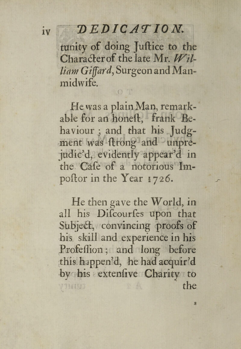 .trinity of doing Juftice to the Chara6terof the late Mr. PFil- liaw Giffard, Surgeon and Man- midwife. p T He was a plain Man, remark¬ able for an honeft, frank Be¬ haviour and that his judg¬ ment was ftrbng and unpre¬ judic’d, evidently appear’d in the Cafe of a notorious Im- poftor in the Year 1726. He then gave the World, in all his Difcourfes upon that Subject, convincing proofs of his skill and experience in his Profeflion; and long before this happen’d, he had acquir’d by his extenftve Charity to