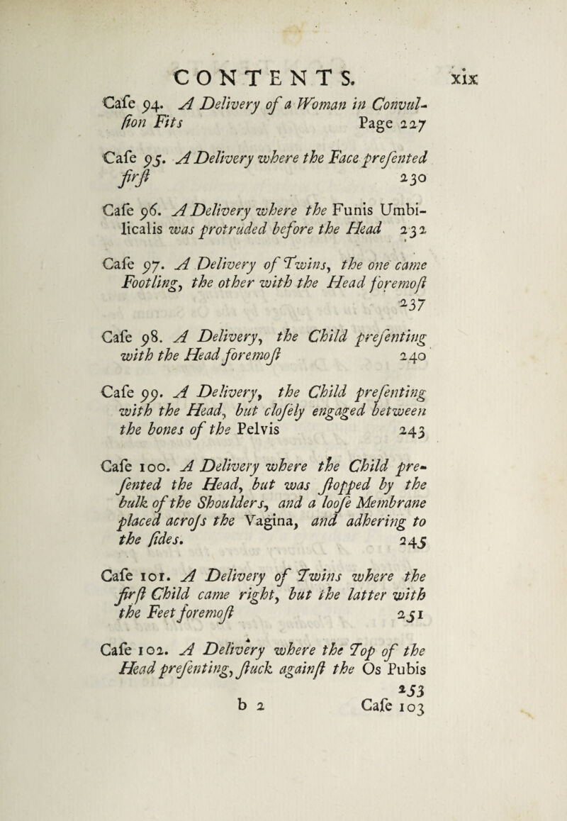 Cafe £4. A Delivery of a Woman in ConvuU (ion Fits Page 227 Cafe 95. A Delivery where the Face prefented firf 230 Cafe 96. A Delivery where the Funis Umbi- licalis was protruded before the Head 232 Cafe 97. A Delivery of Twinsy the one came Footlingy the other with the Head foremofl 237 Cafe 98. A Deliveryy the Child prefenting with the Head fore mof 240 Cafe &lt;79. A Delivery, the Child prefenting with the Heady but clofely engaged between the bones of the Pelvis 243 Cafe 100. A Delivery where the Child pre» fented the Heady but was flopped by the bulk of the Shoulder Sy and a loofe Membrane placed acrojs the Vagina, and adhering to the lides. 245 * V ' &lt;w Cafe ior. A Delivery of 7wins where the frfl Child came righty but the latter with the Feet foremofl aji Cafe 102. A Delivery where the Top of the Headprefentingy f uck again(l the Os Pubis