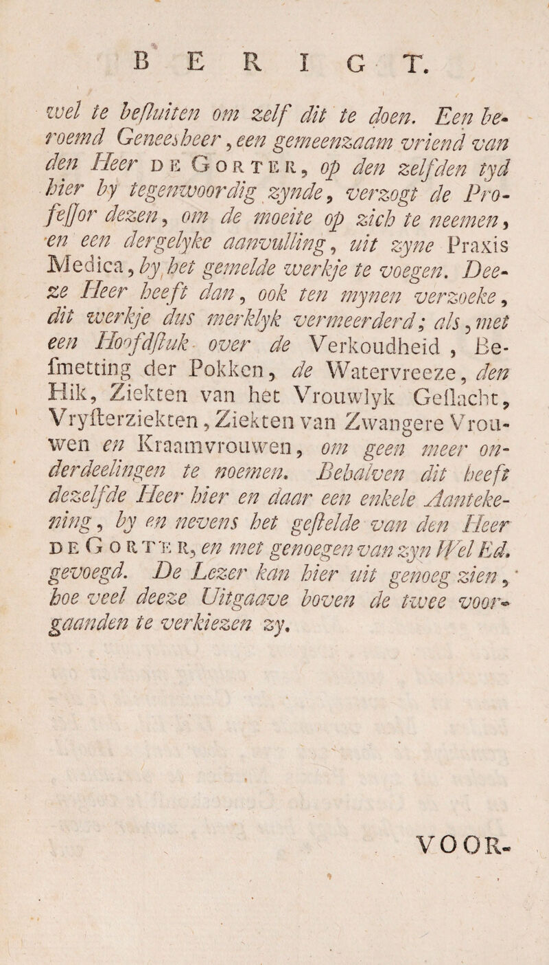 / wel te befluiten om zelf dit te doen. Een be¬ noemd Geneesheer, een gemeenzaam vriend van den Heer de Gort e r , op den zelfden tyd hier by tegenwoordig zynde, verzogt de Pro- fejjor dezen, om de moeite op zich te neem en , 'en een dergelyke aanvulling, uit zyne Praxis Ivledica 9 by het gemelde werkje te voegen. Dee- ze Fleer heeft dan, mynen verzoeke, ^ werkje dus merklyk vermeerderd; als ^ met een IFoofdfiuk- over de Verkoudheid , Be- fmetting der Pokken, de Watervree ze, den Hik, Ziekten van het Vrouwlyk Gedacht, Vryfterziekten, Ziekten van Zwangere Vrou¬ wen en Kraamvrouwen, om geen meer on- derdeelingen te noemen. Bebalven dit beeft dezelfde Fleer hier en daar een enkele Aanteke¬ ning , by en nevens het gefielde van den Fleer deGor t 'e r, en met genoegen van zyn Wel Ed. gevoegd, De Lezer kan hier uit genoeg zien 5 * hoe veel deeze Uitgaave boven de twee voor- gaanden ie verkiezen zy\ VOOR-