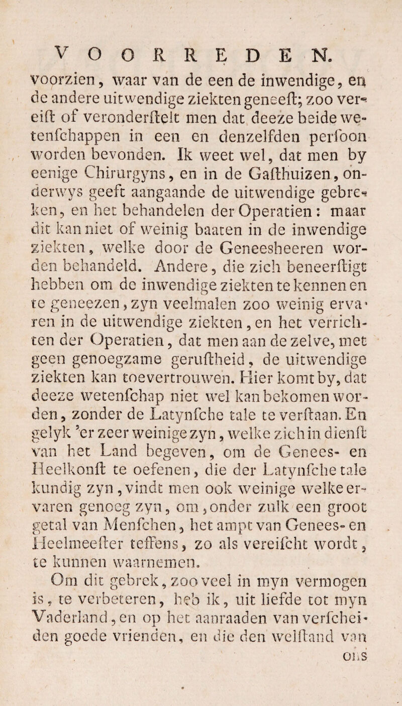 • voorzien, waar van de een de inwendige, eiii de andere uit wendige ziekten geneert; zoo ver- eift of veronderfteit men dat deeze beide we- tenfchappen in een en denzelfden perfoon worden bevonden. Ik weet wel, dat men by eenige Chirurgyns, en in de G althuizen, on- derwys geeft aangaande de uitwendige gebre** ken, en het behandelen der Operatien: maar dit kan niet of weinig baaten in de inwendige ziekten, welke door de Geneesheeren wor¬ den behandeld. Andere, die zich beneerftigt hebben om de inwendige ziekten te kennen en te geneezen , zyn veelmalen zoo weinig erva* ren in de uitwendige ziekten, en het verrich¬ ten der Operatien, dat men aan de zelve, met geen genoegzame geruftheid, de uitwendige ziekten kan toe vertrouwen. Hier komtby, dat deeze wetenfchap niet wel kan bekomen wor¬ den, zonder de Latynfcbe tale te verftaamEn gelyk 5er zeer weinige zyn, welke zich in dienft van het Land begeven, om de Genees- en Heelkonft te oefenen, die der Latynfcbe tale kundig zyn , vindt men ook weinige welke er¬ varen genoeg zyn, om,onder zulk een groot getal van Menfchen, het ampt van Genees- en Heelmeefter teffens, zo als vereifcht wordt, te kunnen waarnemen. Om dit gebrek,zooveel in myn vermogen is, te verbeteren, heb ik, uit liefde tot myn Vaderland, en op het aanraaden van verfcheL den goede vrienden, en die den welftand van ons