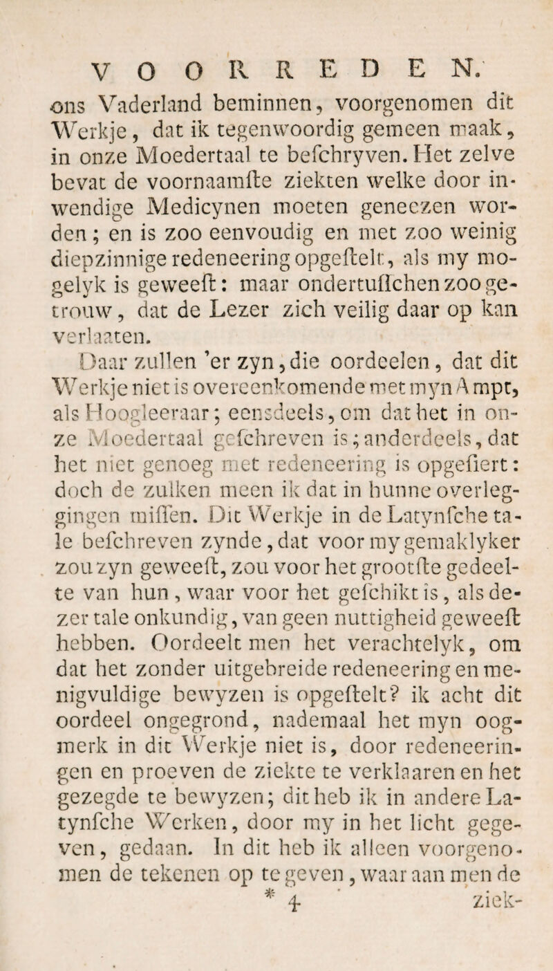ons Vaderland beminnen, voorgenomen dit Werkje , dat ik tegenwoordig gemeen maak, in onze Moedertaal te befchryven. Het zelve bevat de voornaamfte ziekten welke door in¬ wendige Medicynen moeten geneezen wor¬ den ; en is zoo eenvoudig en met zoo weinig diepzinnige redeneering opgeftelt, als my mo- gelyk is geweeft: maar ondertuflchen zoo ge¬ trouw, dat de Lezer zich veilig daar op kan verhaten. Daar zullen ’er zyn,die oordeelen, dat dit Werkje niet is overeenkomende met myn A mpt, als Hoogleeraar; eensdeels, om dat het in on¬ ze Moedertaal gefchreven is;anderdeels,dat het niet genoeg met redeneering is opgefiert: doch de zulken meen ik dat in hunne overleg¬ gingen miiïen. Dit Werkje in de Latynfche ta- le befchreven zynde,dat voormygemaklyker zouzyn geweeft, zou voor het grootfte gedeel¬ te van hun , waar voor het gefchiktis, als de¬ zer tale onkundig, van geen nuttigheid geweeft hebben. Oordeelt men het verachtelyk, om dat het zonder uitgebreide redeneering en me¬ nigvuldige bewyzen is opgeftelt? ik acht dit oordeel ongegrond, nademaal het myn oog¬ merk in dit Werkje niet is, door redeneerin- gen en proeven de ziekte te verklaaren en het gezegde te bewyzen; dit heb ik in andere La¬ tynfche Werken, door my in het licht gege¬ ven, gedaan. In dit heb ik alleen voorgeno¬ men de tekenen op te geven, waar aan men de