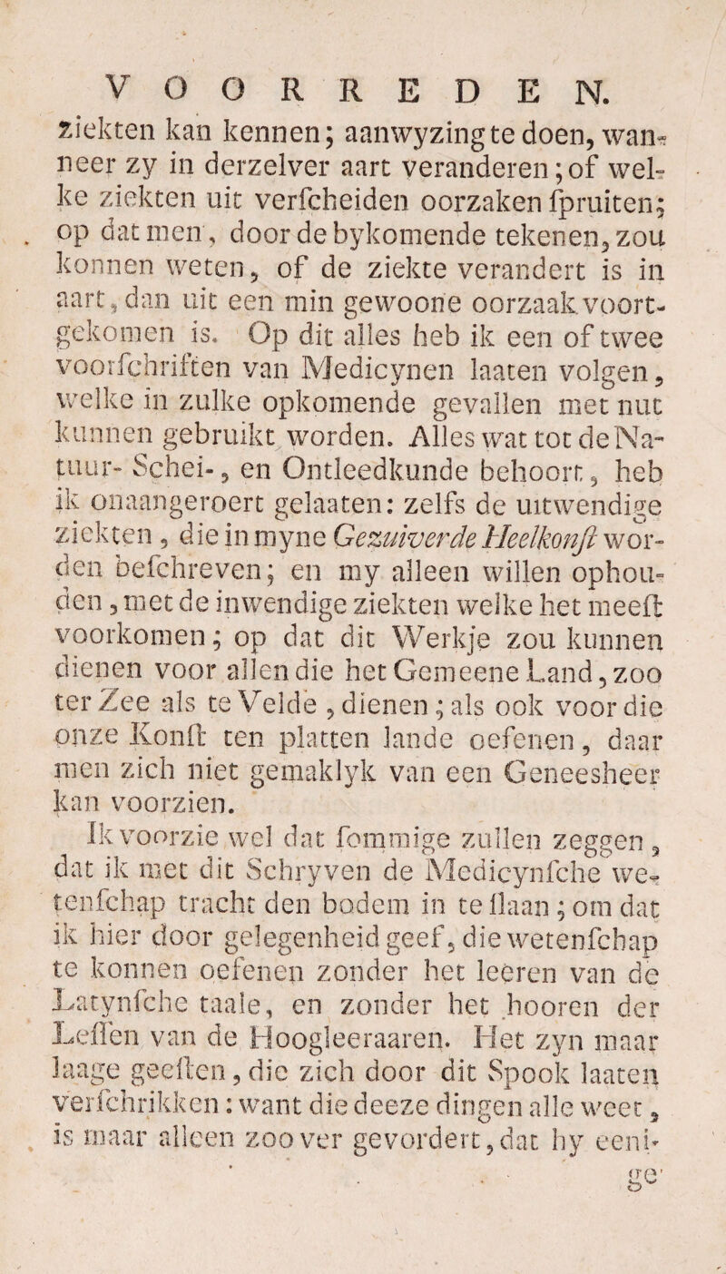 kiekten kan kennen; aanwyzingtedoen, wan¬ neer zy in derzelver aart veranderen; of wel¬ ke ziekten uit verfcheiden oorzaken fpruiten; op dat men , door debykomende tekenen, zou konnen weten, of de ziekte verandert is in aart, dan uit een min gewoone oorzaak voort¬ gekomen is* Op dit alles heb ik een of twee voorfchriften van Medicynen laaten volgen, welke in zulke opkomende gevallen met nut kunnen gebruikt worden» Alles wat tot de Na¬ tuur- Schei-, en Ontleedkunde behoort, heb ik onaangeroert gelaaten: zelfs de uitwendige ziekten , dieinmyne GezuiverdeHeelkonji wor¬ den befehreven; en my alleen willen ophou¬ den , niet de inwendige ziekten welke het meefi voorkomen; op dat dit Werkje zou kunnen dienen voor allen die het Gemeene Land, zoo ter Zee als te Velde , dienen; als ook voor die onze Kond ten platten lande oefenen, daar men zich niet gemaklyk van een Geneesheer kan voorzien. Ik voorzie wel dat fommige zullen zeggen , dat ik met dit Schryven de Medicynfche we- tenfchap tracht den bodem in te liaan ; om dat ik hier door gelegenheid geef, die wetenfchap te konnen oefenen zonder het leeren van de Latynfche taaie, en zonder het hooren der Lellen van de Hoogleeraaren. Het zyn maar laage geelten,die zich door dit Spook laaten verfchrikken: want die deeze dingen alle weet 9 is maar alleen zoover ge vordert, dar. hy eenu