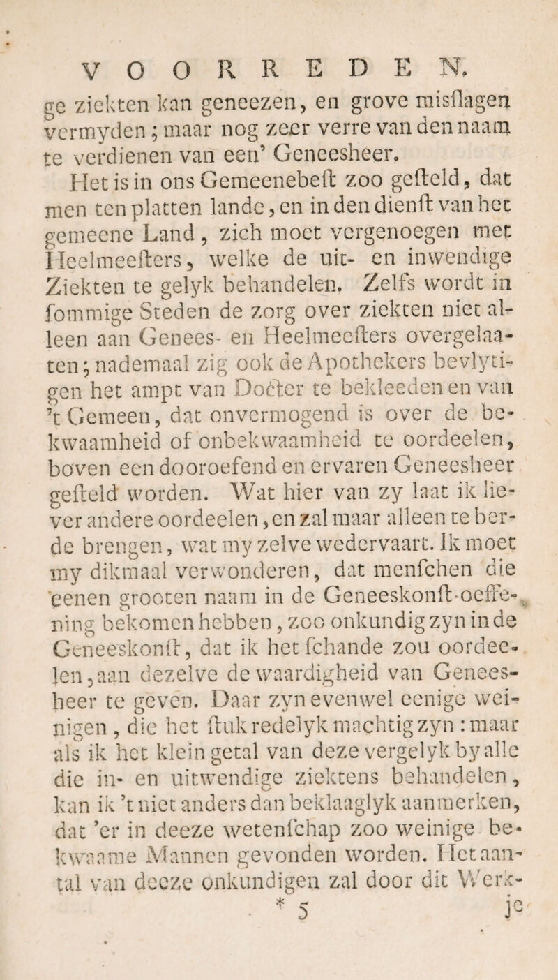 ge ziekten kan geneezen, en grove misüagen vermyden; maar nog zeer verre van den naam te verdienen van een’ Geneesheer. Het is in ons Gemeenebeft zoo geftcld, dat men ten platten lande, en indendienft van het gemeene Land , zich moet vergenoegen met Heelmeefters, welke de uit- en inwendige Ziekten te gelyk behandelen. Zelfs wordt in fommige Steden de zorg over ziekten niet al¬ leen aan Genees- en Heelmeefters overgelaa- ten; nademaal zig ook de Apothekers bevlyti- gen het ampt van Dotter te bekleedenen van ’tGemeen, dat onvermogend is over de be¬ kwaamheid of onbekwaamheid te oordeelen, boven een dooroefend en ervaren Geneesheer gefteld worden. Wat hier van zy laat ik lie¬ ver andere oordeelen, en zal maar alleen te ber- de brengen, watmy zelve wedervaart. Ik moet my dikmaal verwonderen, dat menfehen die penen grooten naam in de Geneeskonft-oefle- ning bekomen hebben, zoo onkundig zy n in de Geneeskonft, dat ik hetfehande zou oordee¬ len, aan dezelve de waardigheid van Genees¬ heer te geven. Daar zyn evenwel eenige wei¬ nigen , die het ftukredelyk machtig zyn :maar als ik het klein getal van deze vergelykby alle die in- en uitwendige ziektens behandelen, kan ik ’tniet anders dan beklanglyk aanmerken, dat ’er in deeze wetenfehap zoo weinige be- kwanme Mannen gevonden worden. Het aan¬ tal van decze onkundigen zal door dit Werk-