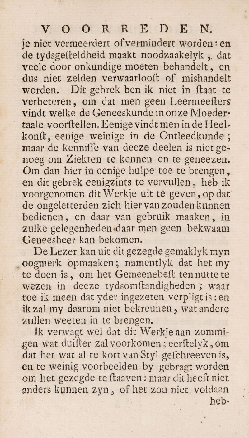 je niet vermeerdert of vermindert worden? en de tydsgefteldheid maakt noodzaakelyk dat veele door onkundige moeten behandelt, en dus niet zelden verwaarlooft of mishandelt worden. Dit gebrek ben ik niet in Haat te verbeteren , om dat men geen Leermcefters vindt welke de Geneeskunde in onze Moeder- taaie voorftelien. Eenige vindt men in de Heel- konft, eenige weinige in de Ontleedkunde; maar de kennïfle van deeze deelen is niet ge¬ noeg om Ziekten te kennen en te geneezen. O ra dan hier in eenige hulpe toe te brengen, en dit gebrek eenigzints te vervullen , heb ik voorgenomen dit Werkje uit te geven, op dat de ongeletterden zich hier van zouden kunnen bedienen, en daar van gebruik maaken, in zulke gelegenheden-daar men geen bekwaam Geneesheer kan bekomen. De Lezer kan uit dit gezegde gemaklyk myn oogmerk opmaaken; namentlyk dat het my te doen is, om het Gemeenebeft ten nutte te wezen in deeze tydsomftandigheden ; waar toe ik meen dat yder ingezeten verpligt is : en ik zal my daarom niet bekreunen, wat andere zullen weeten in te brengen. Ik verwagt wel dat dit Werkje aan zomrni- gen wat duifter zal voorkomen ;eerftelyk, om dat het wat al te kort van Styl gefchreeven is, en te weinig voorbeelden by gebragt worden om het gezegde te ftaaven: maar dit heeft niet anders kunnen zyn, of het zou niet voldaan heb-