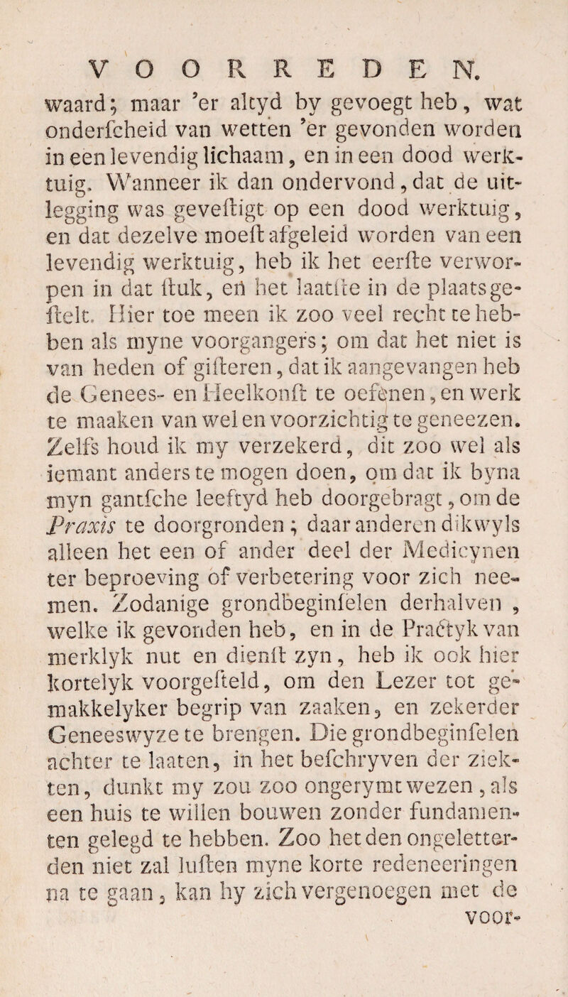 waard; maar ’er altyd by gevoegtheb, wat onderfcheid van wetten 'er gevonden worden in een levendig lichaam, en in een dood werk¬ tuig. Wanneer ik dan ondervond, dat de uit* legging was geveftigt op een dood werktuig , en dat dezelve moeit afgeleid worden vaneen levendig werktuig, heb ik het eerfte verwor¬ pen in dat ituk, eü bet laatfte in de plaats ge» fielt. Hier toe meen ik zoo veel recht te heb» ben als rnyne voorgangers; om dat het niet is van heden of gilleren, dat ik aangevangen heb de Genees- en Heelkonft te oefdnen, en werk te maaken van wel en voorzichtig te geneezen. Zelfs houd ik rny verzekerd, dit zoo wel als ieinant anders te mogen doen, om dat ik byna myn gantfche leeftyd heb doorgebragt, om de Praxis te doorgronden; daar anderen dikwyls alleen het een of ander deel der Medicynen ter beproeving of verbetering voor zich nee- men. Zodanige grondbeginselen derhalven , welke ik gevonden heb, en in de Praétykvan reerklyk nut en dienit zyn, heb ik ook hier Itortelyk voorgefteld, om den Lezer tot ge- roakkelyker begrip van zaaken, en zekerder Geneeswyze te brengen. Die grondbeginfelen achter te laaten, in het befchryven der ziek¬ ten, dunkt my zou zoo ongerymt wezen , als een huis te willen bouwen zonder fundamen¬ ten gelegd te hebben. Zoo het den ongeletter- den niet zal kiften myne korte redeneeringen na te gaan 3 kan hy zich vergenoegen met de voor-