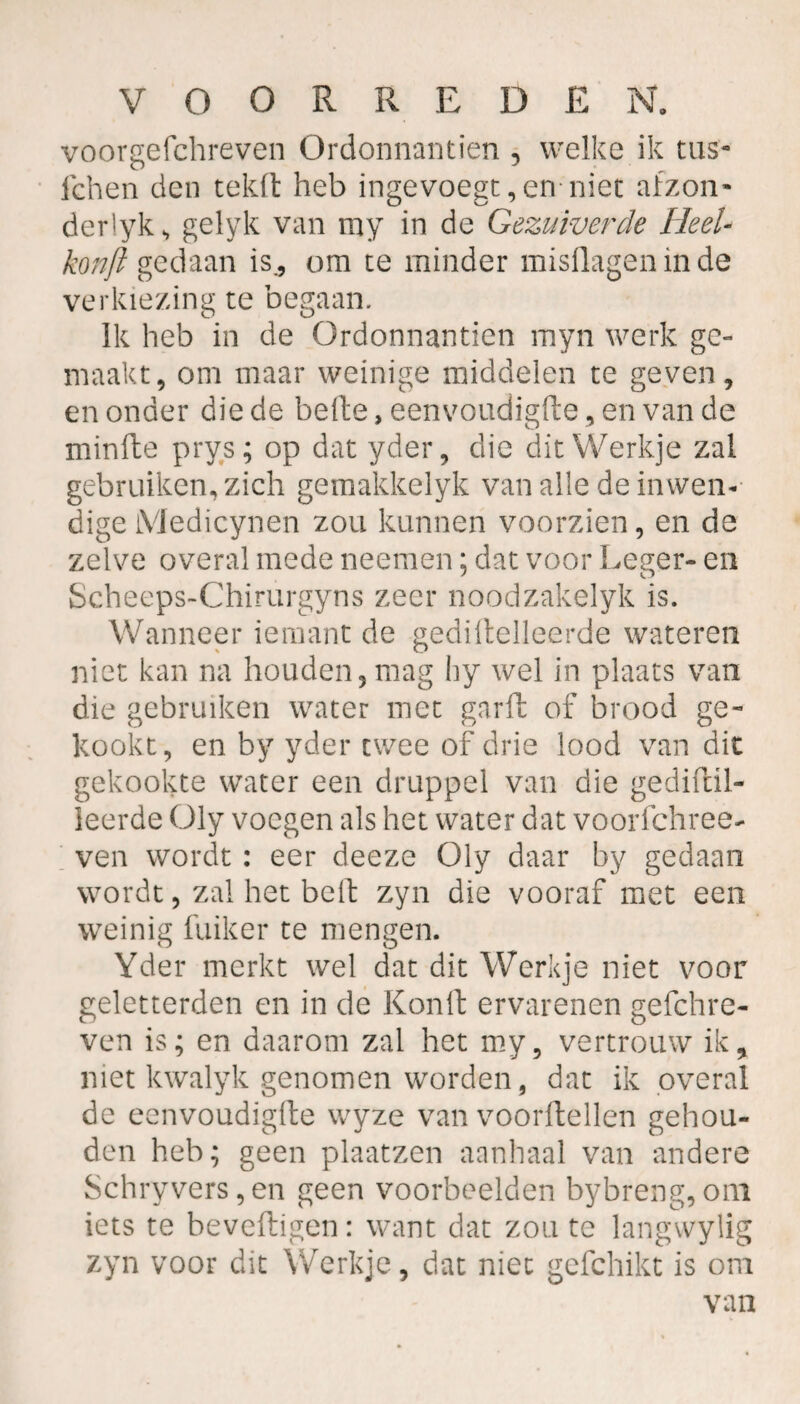 voorgefchreven Ordonnantiën , welke ik tas- lehen den tekft heb ingevoegt,en niet afzon- der'yk, gelyk van my in de Gezuiverde Heel- konjl gedaan is., om te minder misdagen in de verkiezing te begaan. Ik heb in de Ordonnantiën myn werk ge» maakt, om maar weinige middelen te geven, en onder die de belle, eenvoudigde, en van de minde prys; op dat yder, die dit Werkje zal gebruiken, zich gemakkelyk van alle de inwen¬ dige Medicynen zou kunnen voorzien, en de zelve overal mede neemen; dat voor Leger- en Scheeps-Chirurgyns zeer noodzakelyk is. Wanneer iemant de gedidelleerde wateren niet kan na houden, mag hy wel in plaats van die gebruiken water met gard of brood ge¬ kookt, en by yder twee of drie lood van dit gekookte water een druppel van die gedidil- leerde Oly voegen als het water dat voorfchree- ven wordt : eer deeze Oly daar by gedaan wordt, zal het bed zyn die vooraf met een weinig fuiker te mengen. Yder merkt wel dat dit Werkje niet voor geletterden en in de Kond ervarenen gefchre- ven is; en daarom zal het my, vertrouw ik, met kwalyk genomen worden, dat ik overal de eenvoudigde wyze van voordellen gehou¬ den heb; geen plaatzen aanhaal van andere Schryvers,en geen voorbeelden bybreng,om iets te bevedigen: want dat zou te langwylig zyn voor dit Werkje, dat niet gefchikt is om van