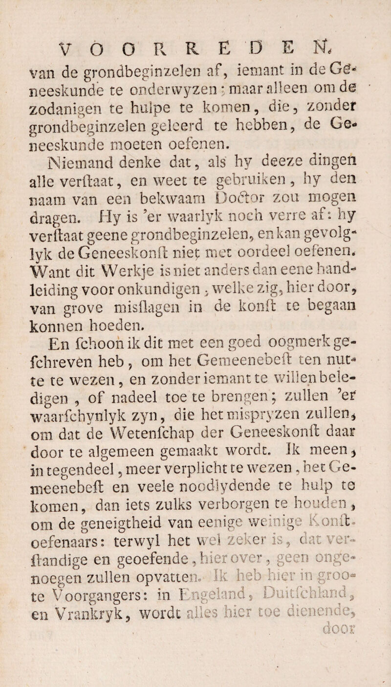VOORRE 'DE van de grondbeginzelen af, iemant in de Ge¬ neeskunde te onderwyzen; maaralleen om de zodanigen te huipe te komen, die, zonder grondbeginzelen geleerd te hebben, de Ge¬ neeskunde moeten oefenen. 3Niemand denke dat, als hy deeze dingen alle verftaat, en weet te gebruiken, hy den naam van een bekwaam Doftor zou mogen dragen. Hy is ’er waarlyk noch verre af: hy verftaat geene grondbeginzelen, en kan gevolg- lyk de Geneeskonft niet met oordeel oefenen. Want dit Werkje is niet anders dan eene hand¬ leiding voor onkundigen , welke zig, hier door, van grove misflagen in de konft te begaan konnen hoeden. En fchoon ik dit met een goed oogmerk ge- fchreven heb , om het Gemeenebeft ten nut¬ te te wezen, en zonder iemant te willen bele¬ digen , of nadeel toe te brengen; zullen ’er waarfchynlyk zyn, die het mispryzen zullen, om dat de Wetenfchap der Geneeskonft daar door te algemeen gemaakt wordt. Ik meen, in tegendeel, meer verplicht te wezen, het Ge- meen'ebeft en veele noodlydende te hulp te komen, dan iets zulks verborgen te houden , om de geneigtheid van eenige weinige Kooit, oefenaars: terwyl het wel zeker is, dat ver- ftandige en geoefende, hier over, geen onge¬ noegen zullen opvatten. Ik heb hier in groo- te Voorgangers: in Engeland, Duitfchland, en Vrankryk, wordt alles hier toe dienende, door