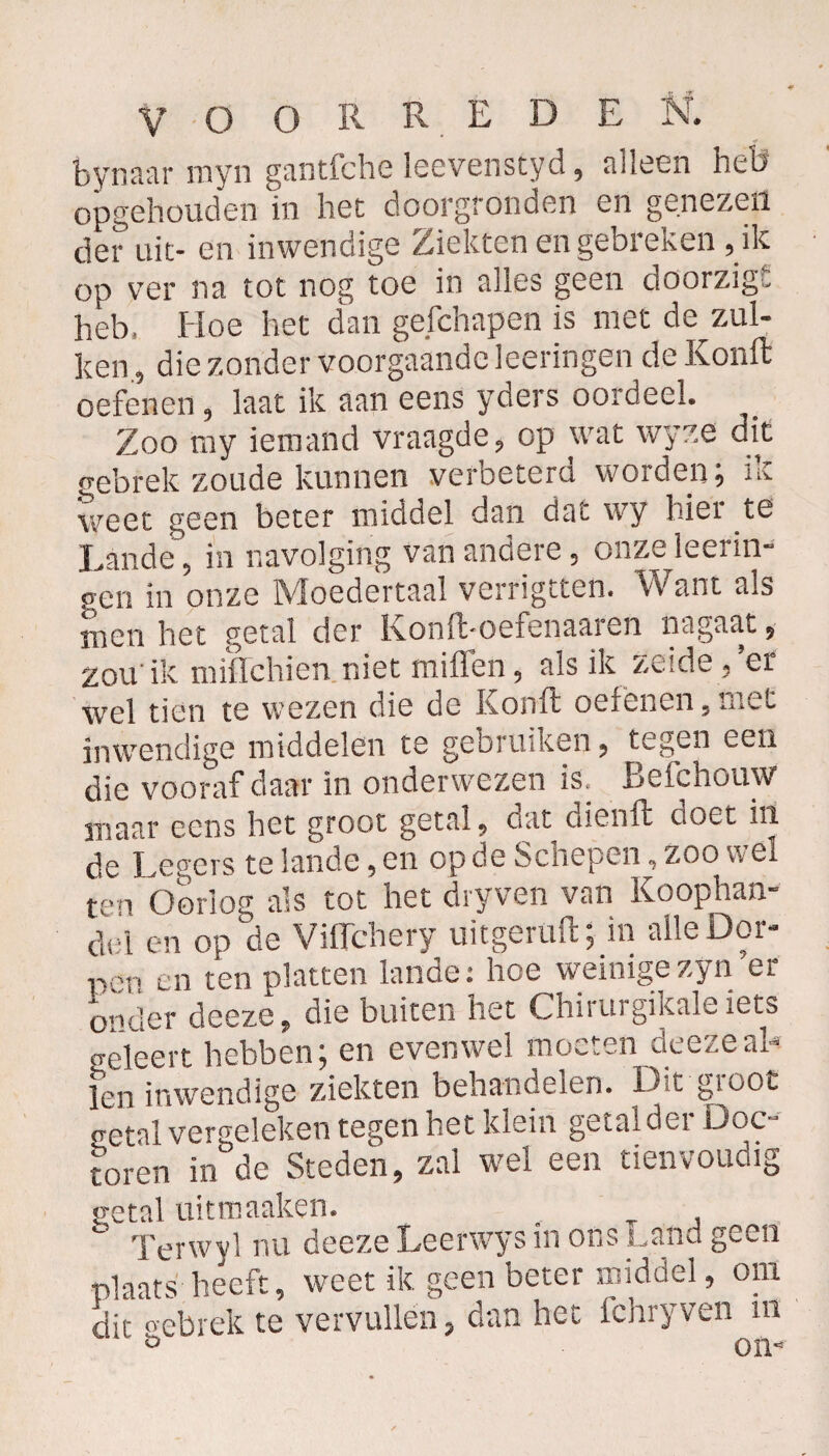 y bynaar myn gantfche leevenstyd, alleen heb opgehouden in het doorgronden en genezen der uit- en inwendige Ziekten en gebleken , ik op ver na tot nog toe in alles geen doorzigt heb. Hoe het dan gefchapen is met de zul- ken, die zonder voorgaande leeringen de Konffc oefenen, laat ik aan eens yders oordeel. Zoo tny iemand vraagde, op wat wyze dit gebrek zoude kunnen verbeterd worden; ik weet geen beter middel dan dat wy hier te Lande, in navolging van andere, onze leerin- Pen in onze Moedertaal verrigtten. Want als rnen het getal der Konft-oefenaaren nagaat, zou'ik miilchien niet miffen, als ik zeide ,’er wel tien te wezen die de Komt oefenen,met inwendige middelen te gebruiken, tegen een die vooraf daar in onderwezen is. Befchouw maar eens het groot getal, dat dienft doet in de Legers te lande, en op de Schepen, zoo w el ten Oorlog als tot het dryven van Koophan¬ del en op de Viilchery uitgeruft; in alle Dor¬ pen en ten platten lande: hoe weinigezyn er onder deeze, die buiten het Chirurgikale iets geleert hebben; en evenwel moeten deeze aL len inwendige ziekten behandelen. D’.t gu-iOt getal vergeleken tegen het klein getal der Doc¬ toren inde Steden, zal wel een tienvoudig getal uitmaaken. ° Terwyl nu deeze Leerwys in ons Land geen plaats heeft, weet ik geen beter middel, om dit oebrek te vervullen, dan het fchryven ui ° on-