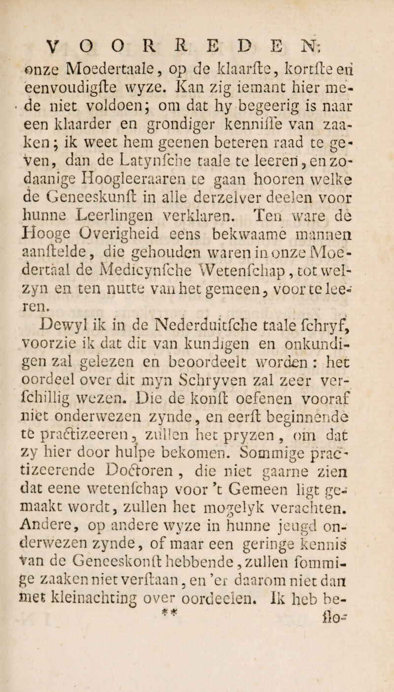 onze Moedertaale, op de klaarde, kortdeeri eenvoudigde wyze. Kan zig iemant hier me- • de niet voldoen; om dat hy begeerig is naar een klaarder en grondiger kennifle van zaa- ken; ik weet hem geenen beteren raad te ge¬ ven, dan de Latynfche taaie te leeren, en zo- daanige Hoogleeraaren te gaan hooren welke de Geneeskund in alle derzelver deelen voor hunne Leerlingen verklaren. Ten ware de Hooge Overigheid ééns bekwaamé mannen aandelde, die gehouden waren in onze Moe¬ dertaal de Medicynfche Wetenfchap, tot wel- zyn en ten nutte van het gemeen 3 voor te lee¬ ren. Dewyl ik in de Nederduitfche taaie fchryf, voorzie ik dat dit van kundigen en onkundi¬ gen zal gelezen en beoordeelt worden : het oordeel over dit myn Schryven zal zeer ver- fchillig wezen. Die de kond oefenen vooraf niét onderwezen zynde, en eerd beginnende té praftizeeren 5 zullen het pryzen , om dat zy hier door hulpe bekomen. Sommige prac- tizeerende Doétoren , die niet gaarne zien dat eene wetenfchap voor ’t Gemeen ligt ge¬ maakt wordt, zullen het mogelyk verachten. Andere, op andere wyze in hunne jeugd on¬ derwezen zynde, of maar een geringe kennis tan de Genceskond hebbende, zullen fommi- ge zaaken niet verdaan, en ’er daarom niet dan met kleinachting over oordeelen. Ik heb be-