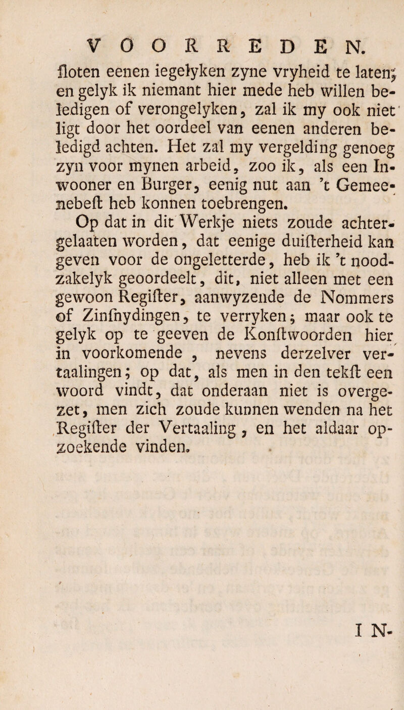 I VOORREDEN. floten eenen iegelyken zyne vryheid te laten; en gelyk ik niemant hier mede heb willen be¬ ledigen of verongelyken, zal ik my ook niet ligt door het oordeel van eenen anderen be¬ ledigd achten. Het zal my vergelding genoeg zyn voor mynen arbeid, zoo ik, als een In* wooner en Burger, eenig nut aan ’t Gemee- nebeft heb konnen toebrengen. Op dat in dit Werkje niets zoude achter¬ gelaten worden, dat eenige duifterheid kan geven voor de ongeletterde, heb ik ’t nood- zakelyk geoordeelt, dit, niet alleen met een gewoon Regifter, aanwyzende de Nommers of Zinfnydingen, te verryken; maar ook te gelyk op te geeven de Konftvvoorden hier in voorkomende , nevens derzelver ver- taalingen; op dat, als men in den tekfl: een woord vindt, dat onderaan niet is overge¬ zet, men zich zoude kunnen wenden na het Regiiter der Veitaaling, en het aldaar op¬ zoekende vinden. y I N-