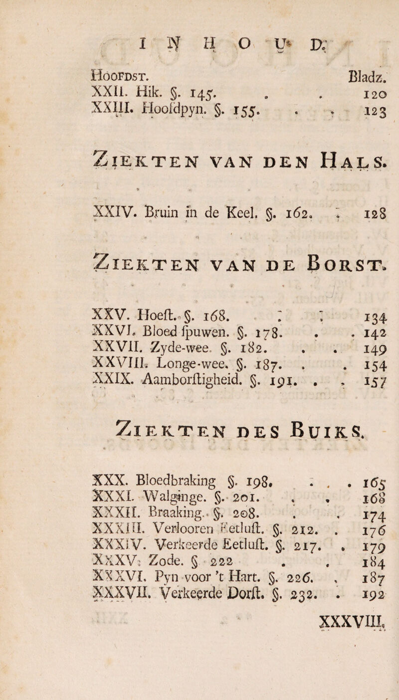 I N II O U* D; Hoofdst. Bladz. XXII. Hik. §. 145. . . 120 XXIII. Hooldpyn. §.155. . . 123 Ziekten van den Hals. * , ^ ^ • XXIV. Bruin in de Keel, §.162, * 128 Ziekten van de Borst. XXV. Hoeft* §. 168. I 134 XXV7!, Bloed ipuwen. §. 178. . . 142 XXVII. Zyde-wee, §.182. . . 149 XXVI11, Longe*wee« §.187. . . 154 XXIX. Aamborftïgheid. §,191. . * 157 Ziekten des Buiks. XXX. Bloedbraking §. 198, . . . 165 XXXI. Walgen ge. §. 201. s . 168 XXXII. Braaking. §. 208. . . 174 XXXIII. Verlooren Ketluft §.212. . 176 XXXI V. Verkeerde Ëetluft §. 217. „ 179 XxXVj Zode. § 222 . , 184 XXXVI. Pyn voor’t Hart. §.226. . 187 XXXVII. Verkeerde Dorft §. 232. . 192 XXXVIII, <* . + ± X