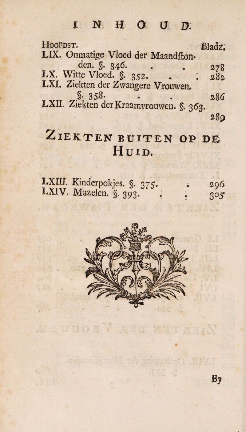 Hoofdst. Bladz. HX. Onmatige Vloed der Maandfton- den. §. 346. . . 278 LX. Witte Vloed. §. 352. . ; 282 LXI. Ziekten der Zwangere Vrouwen. §• 358- . . 286 LXII. Ziekten der Kraamvrouwen. §. 363. 289 Ziekten buiten op de Huid. fXIIL Kinderpokjes. §. 375. . 296 LXIV. Mazelen. §. 393. . . 305 Bj