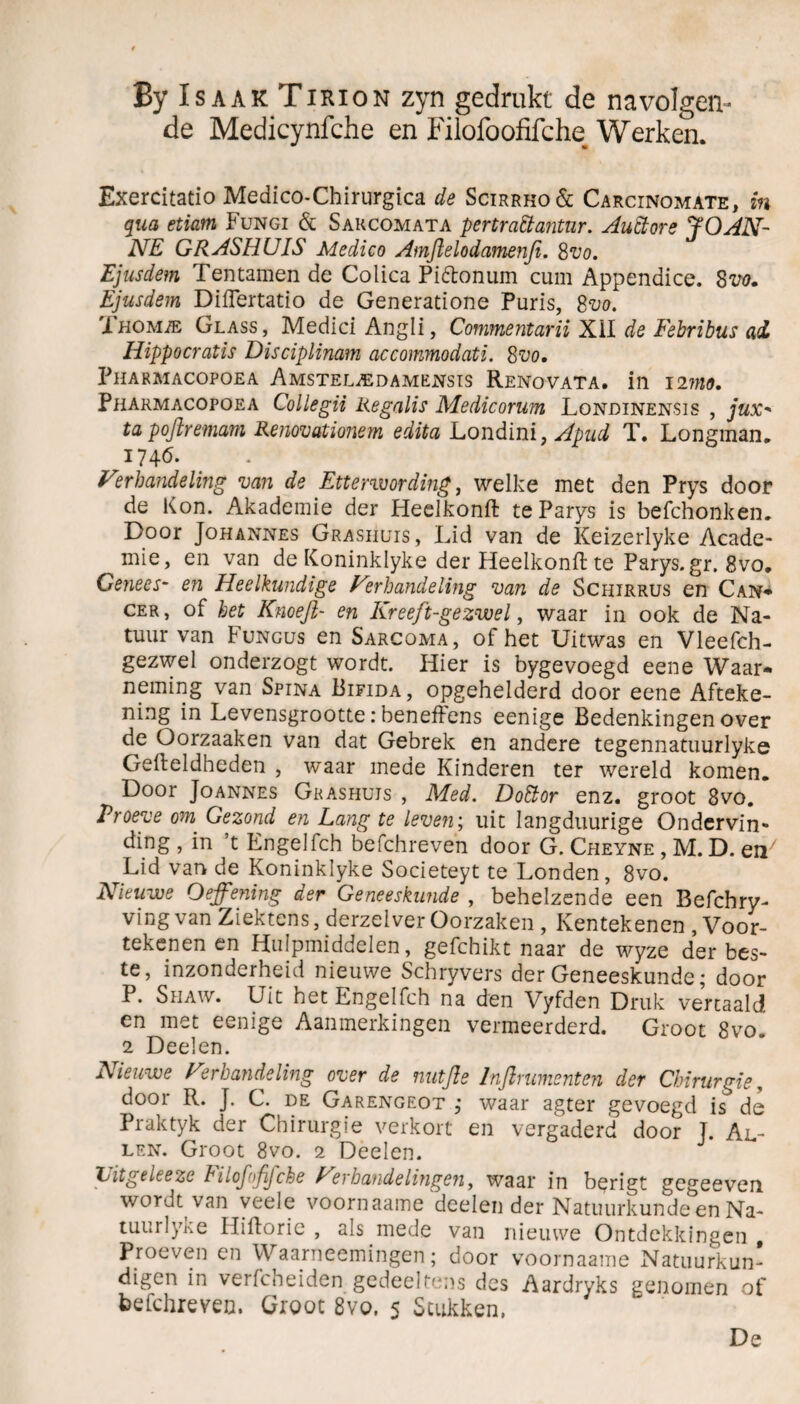 By Is aak Tirion zyn gedrukt de navolgen¬ de Medicynfche en Filofoofifche Werken. Exercitatio Medico-Chirurgica de Scirrho& Carcinomate, in qua etiam Fungi & Sakcomata pertrattantur. Auctore JOAN- NE GRASHUIS Medico Amftelodamenfi. Svo. Ejusdem Tentamen de Colica Piétonum cum Appendice. 8m Ejusdem Diflertatio de Generatione Puris, 8vo. Xhomie Glass, Medici Angli, Commentarii XII de Febribus ad Hippocratis Disciplinam accommodati. 8uo. PlIARMACOPOEA AMSTELiEDAMENSIS ReNOVATA. ill 12MO. Pharmacopoea Collegii Regalis Medicorum Londinensis , jux- ta poflremam Renovationem edita Londini, Apud T. Longman. 1746. Verhandeling van de Etterwording, welke met den Prys door de Kon. Akademie der Heelkonft teParys is befchonken. Door Johannes Grashuis , Lid van de Keizerlyke Acade- ^ mie, en van de Koninklyke der Heelkonft te Parys.gr. 8vo. Genees- en Heelkundige Verhandeling van de Schirrus en Can- cer, of het Knoejl- en Kreeft-gezwel, waar in ook de Na¬ tuur van Fungus en Sarcoma, of het Uitwas en Vleefch- gezwel onderzogt wordt. Hier is bygevoegd eene Waar¬ neming van Spina Bifida, opgehelderd door eene Afteke¬ ning in Levensgrootte: benefFens eenige Bedenkingen over de Oorzaaken van dat Gebrek en andere tegennatuurlyke Gefteldheden , waar mede Kinderen ter wereld komen. Door Joannes Grashuis , Med. Dottor enz. groot 8vo. Proeve om Gezond en Lang te leven; uit Iangduurige O n der vin- ding , in ’t Engelfch befchreven door G. Cheyne , M. D. en7 Lid van de Koninklyke Societeyt te Londen, 8vo. Nieuwe Oefening der Geneeskunde , behelzende een Befchry- vingvan Ziektens, derzelver Oorzaken , Kentekenen , Voor¬ tekenen en Hulpmiddelen, gefchikt naar de wyze der bes¬ te, inzonderheid nieuwe Schryvers der Geneeskunde; door P. Shaw. Uit het Engelfch na den Vyfden Druk vercaald en met eenige Aanmerkingen vermeerderd. Groot 8vo. 2 Deden. Nieuwe Verhandeling over de nutfle Inflrumenten der Chirurgie, door R. J. C. de Garengeot ; waar agter gevoegd is de Praktyk der Chirurgie verkort en vergaderd door J. Al¬ len. Groot 8vo. 2 Deden. Litgeleeze lilojoffche Verhandelingen, waar in berigt gegeeven wordt van veele voornaame deden der Natuurkunde en Na- tuurlyke Hiftoric , als mede van nieuwe Ontdekkingen , Proeven en Waarneemingen; door voornaame Natuurkun¬ digen in verfcheiden gedeeltens des Aardryks genomen of befchreven. Groot 8vo. 5 Stukken. De