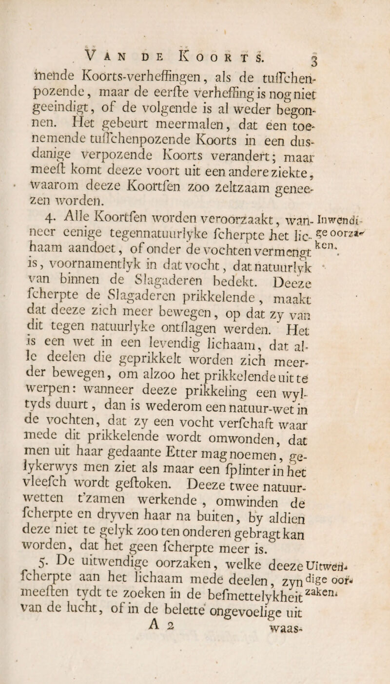 mende Koorts-verheffingen, als de tuffiehen- jpozende, maar de eerfte verheffing is nog niet geeindigt, of de volgende is al weder begon¬ nen. Het gebeurt meermalen, dat een toe¬ nemende tuffichenpozende Koorts in een dus¬ danige verpozende Koorts verandert; maar meed: komt deeze voort uit een andere ziekte, waarom deeze Koortfen zoo Zeltzaam genee- zen worden. 4. Alle Koortfen worden veroorzaakt, wan- Inwendi* neer eenige tegennatuurJyke fcherpte het lic- ?eoor^ haam aandoet, of onder de vochten vermengt ^cn*. is, voornamentlyk in dat vocht, datnatuurlyk van binnen de Slagaderen bedekt. Deeze fcherpte de Slagaderen prikkelende , maakt dat deeze zich meer bewegen, op dat zy van dit tegen natuurlyke ontflagen werden.  Het is een wet in een levendig lichaam, dat al¬ le deelen die geprikkelt worden zich meer¬ der bewegen, om alzoo het prikkelende uit te werpen: wanneer deeze prikkeling een wyh tyds duurt, dan is wederom een natuur-wet in de vochten, dat zy een vocht verfchaft waar mede dit prikkelende wordt omwonden, dat men uit haar gedaante Etter mag noemen’, ge- lykerwys men ziet als maar een iplinter in het vleefch wordt geftoken. Deeze twee natuur¬ wetten t’zamen werkende , omwinden de fcherpte en dryven haar na buiten, by aldien deze met tc gelyk zoo ten onderen gebragt kan worden, dat het geen fcherpte meer is. 5. De uitwendige oorzaken, welke deeze Uitwerf- fcherpte aan het lichaam mede deelen, zyn^8e ooi1* meeften tydt te zoeken in de befmettelykheitzakeru van de lucht, of in de belette ongevoelige uit A 2 waas-