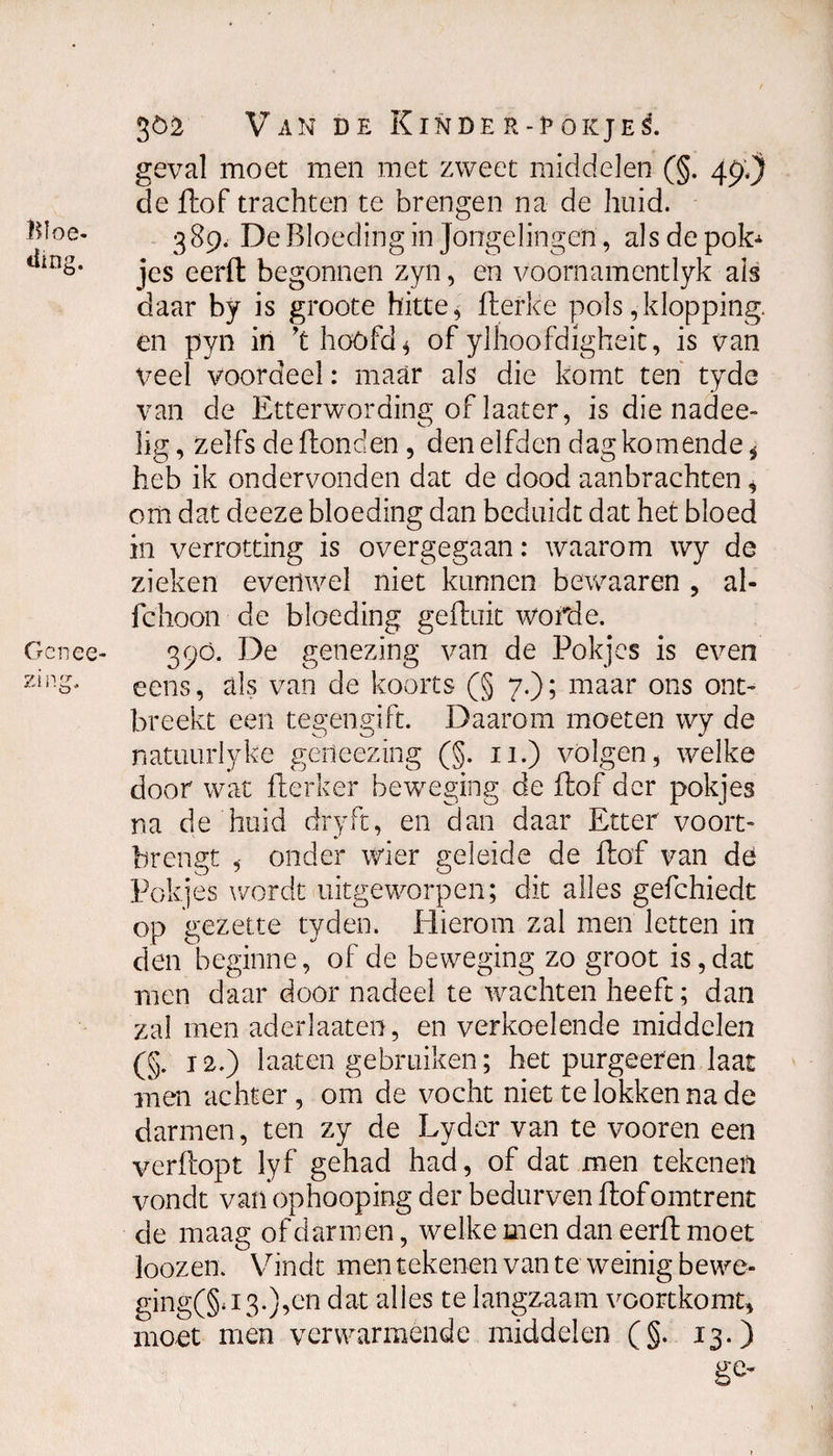 Bloe¬ ding. Ge nee- zing. 302 Van de Kin de r-fokjes. geval moet men met zweet middelen (§. 49,) de Hof trachten te brengen na de huid. 389. De Bloeding in Jongelingen , als de pot jcs eerft begonnen zyn, en voornamentlyk als daar by is groote hitte, fterke pols,klopping, en pyn in ’t hóófd * of ylhoofdigheit, is van Veel voordeel: maar als die komt ten tyde van de Etterwording of laater, is die nadee- lig, zelfs de Bonden, den elfden dag komende * heb ik ondervonden dat de dood aanbrachten, om dat deeze bloeding dan beduidt dat het bloed in verrotting is overgegaan: waarom wy de zieken evenwel niet kunnen bewaaren , al¬ le hoon de bloeding gefluit worde. 390. De genezing van de Pokjes is even eens, als van de koorts (§ 7.); maar ons ont¬ breekt een tegengift. Daarom moeten wy de natuurlyke geneezing (§. 11.) volgen, welke door wat flerker beweging de Pof der pokjes na de huid dry ft, en clan daar Etter voort¬ brengt , onder wier geleide de Pof van dö Pokjes wordt uitgeworpen; dit alles gefchiedt op gezette tyden. Hierom zal men letten in den beginne, of de beweging zo groot is,dat men daar door nadeel te wachten heeft; dan zal men aderlaaten, en verkoelende middelen (§. 12.) laaten gebruiken; het purgeeren laat men achter, om de vocht niet te lokken na de darmen, ten zy de Lyder van te vooren een verdopt lyf gehad had, of dat men tekenen vondt van ophoop ing der bedurven Pof omtrent de maag of darmen, welke men dan eerP moet loozem Vindt men tekenen van te weinig bewe¬ ging^ 13.),en dat alles te langzaam voortkomt, moet men verwarmende middelen (§. 13.)