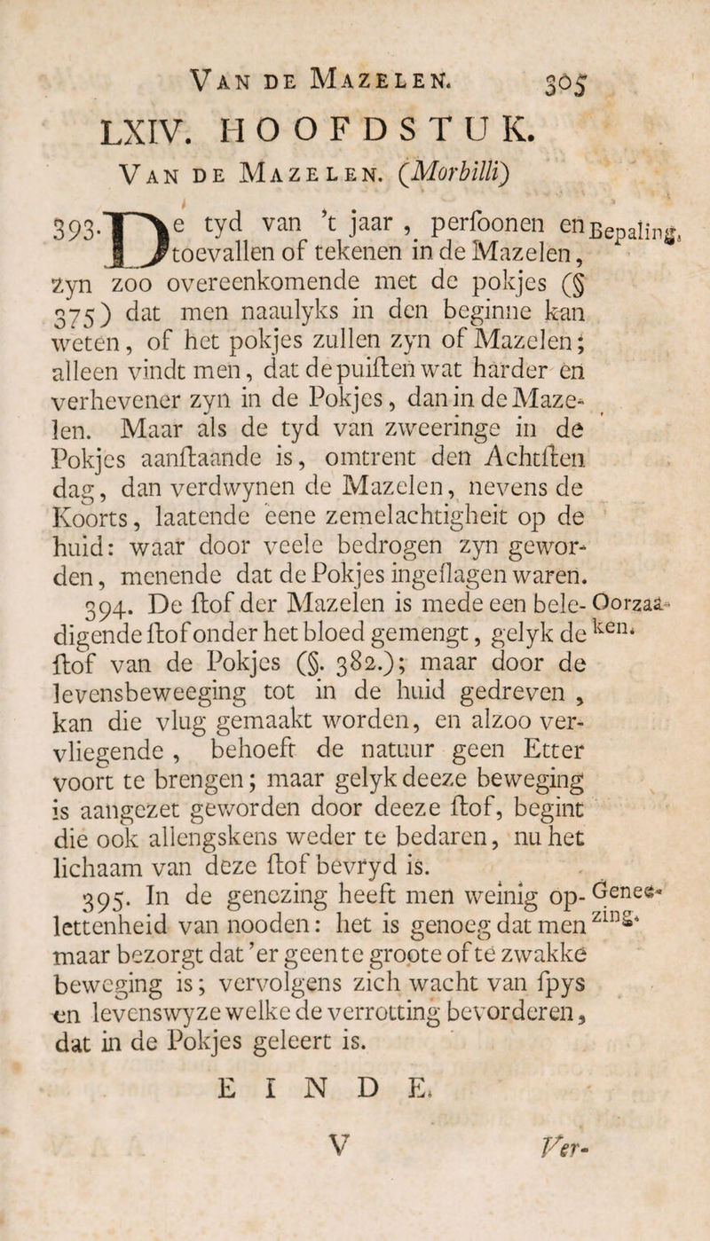 LXIV. HOOFDSTU K. Van de Mazelen. ('Morbilli) 393-T'V tyd Vatl ’C Jaar \ Perl°onen enBepaling, I ^toevallen of tekenen in de Mazelen, zyn zoo overeenkomende met de pokjes (§ 375) dat men naaulyks in den beginne kan weten, of het pokjes zullen zyn of Mazelen; alleen vindt men, dat de puilt en wat harder en verhevener zyn in de Pokjes, dan in de Maze¬ len. Maar als de tyd van zweeringe in de Pokjes aanftaande is, omtrent den Achtften dag, dan verdwynen de Mazelen, nevens de Koorts, laatende eene zemelachtigheit op de huid: waar door veele bedrogen zyn gewor¬ den , menende dat de Pokjes ingellagen waren. 394. De ftof der Mazelen is mede een bele- Oorzaa- digende ftof onder het bloed gemengt, gelyk de keru ftof van de Pokjes (§. 382.); maar door de levensbeweeging tot in de huid gedreven , kan die vlug gemaakt worden, en alzoo ver¬ vliegende , behoeft de natuur geen Etter voort te brengen; maar gelyk deeze beweging is aangezet geworden door deeze ftof, begint die ook allengskens weder te bedaren, nu het lichaam van deze ftof bevryd is. 395. In de genezing heeft men weinig op-Gene®* lettenheid van nooden: het is genoeg dat men zl11** maar bezorgt dat ’er geen te groote of té zwakke beweging is; vervolgens zich wacht van fpys levenswyze welke de verrotting bevorderen, dat in de Pokjes geleert is. EINDE. Ver- V