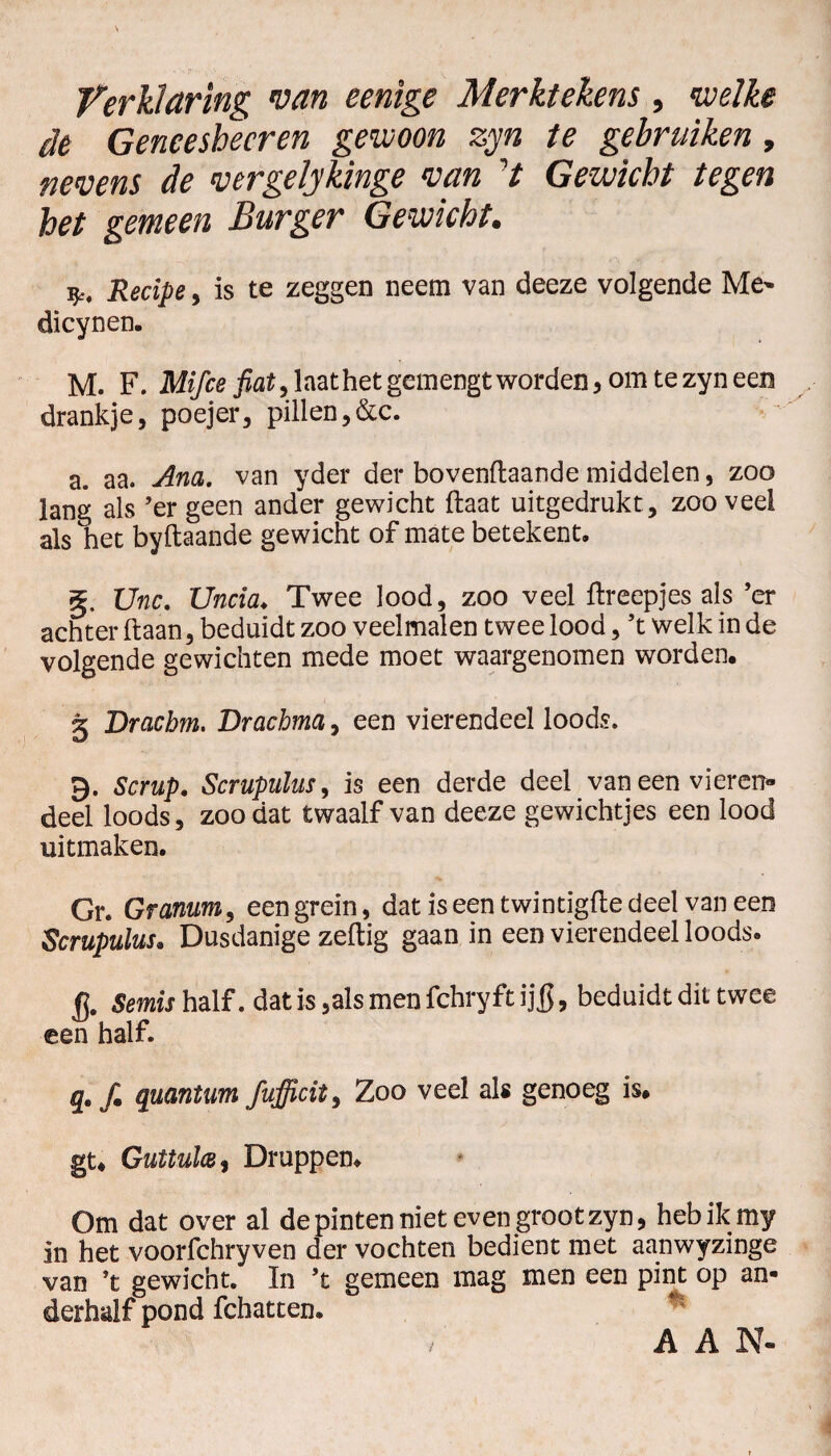 Verklaring van eenige Merktekens, welke de Geneeshecren gewoon zyn te gebruiken, nevens de vergelykinge van 7 Gewicht tegen het gemeen Burger Gewicht. ij., Recipe, is te zeggen neem van deeze volgende Me» dicynen. M. F. Mifce laat het gemengt worden* omtezyneen drankje, poejer, pillen,&c. a. aa. Am. van yder der bovenftaande middelen, zoo lans; als ’er geen ander gewicht (laat uitgedrukt, zooveel als het byftaande gewicht of mate betekent. §, Unc. Uncia♦ Twee lood, zoo veel ftreepjes als ’er achter ftaan, beduidt zoo veelmalen twee lood, ’t welk in de volgende gewichten mede moet waargenomen worden, 5 Dracbm. Brachma, een vierendeel loods. 9. Scrup. Scrupulus, is een derde deel van een vieren* deel loods, zoo dat twaalf van deeze gewichtjes een lood uitmaken. Gr. Granum, een grein, dat is een twintigfte deel vaneen Scrupulus, Dusdanige zedig gaan in een vierendeel loods. fj. Semis half. dat is ,als men fchryft ij ff, beduidt dit twee een half. q, fm quantum fufficit, Zoo veel als genoeg is, gt* Guttulce$ Druppen. Om dat over al de pinten niet even groot zyn, hebikmy in het voorfchryven der vochten bedient met aanwyzinge van ’t gewicht. In ’t gemeen mag men een pint op an¬ derhalf pond fchatten. A A N-