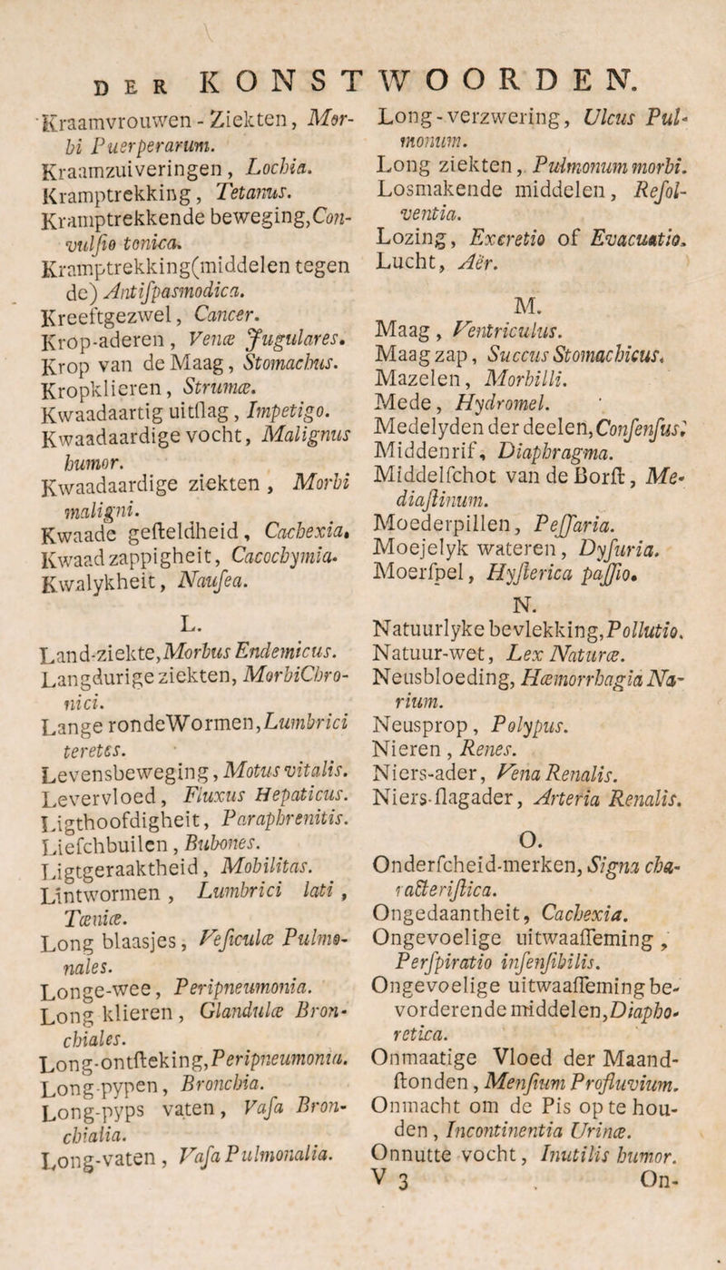 DER K O N S 1 Kraamvrouwen - Ziekten, Mor¬ bi Puerperanm. Kraamzuiveringen, Lochia. Kramptrekking, Tetanus. Kramptrekkende beweging, Con- vuljio tonica. Kramptrekking(middelen tegen de) Antifpasmodica. Kreeftgezwel, Cancer. Krop-aderen , Vencs Jugulares. Krop van de Maag, Stomacbus. Kropklieren, Struma. Kwaadaartig uitflag, Impetigo. Kwaadaardige vocht, Maligms humor. Kwaadaardige ziekten , Morbi mciligni. Kwaade gefteldheid , Cacbexia. Kwaad zappigheit, Cacochymia. Kwalykheit, Naufea. L. Land-ziekte, Morbus Endemicus. Langdurige ziekten, MorbiCbro- nici. Lange ronde Wormen, Lumbrici ter etcs. Levensbeweging, Motusvitalis. Levervloed, Fluxus Hepaticus. Ligthoofdigheït, Parapbrenitis. Liefchbuilen, Bubones. Ligtgeraaktheid, Mobilitas. Lintwormen , Lumbrici lati, Toenia. Long blaasjes, Veficulce Pulme- nales. Longe-wee, Feripneumonia. Long klieren , Glanduloe Bron- chiales. Long-ontftekin gfP eripneumonm. Long-pypen, Broncbia. Long-pyps vaten, Vafa Bron- cbialia. Long-vaten , Vafa Pulmonalia. WOORDEN. Long-verzwering, Ulcus Pul* monum. Long ziekten, Pulmonum morbi. Losmakende middelen, Refol- ventia. Lozing, Excretio of Evacrntio, Lucht, Aer. M. Maag, Ventriculus. Maag zap, Succus Stomachicus. Mazelen, Morhilli. Mede, Hydromel. Medelyden der deelen, Confenfusl Middenrif, Diapbragma. Middelfchot van de Borft, Me* diaftimm. Moederpillen, PeJJaria. Moejelyk wateren, Dyfuria. Moerfpel, Hyjierica pajjïo• N. Natuurlyke bevlekking, Pollutie. Natuur-wet, Lex Naturce. Neusbloeding, Hémorrbagia Na~ rium. Neusprop, Polypus. Nieren, Renes. Niers-ader, Vena Renalis. Niers-flagader, Artetïa Renalis. O. Onderfcheid-merken, Signa cha- raïïerijlica. Ongedaantheit, Cacbexia. Ongevoelige uitwaaifeming, P e rfpiratio infenjibilis. Ongevoelige uitwaaifeming be¬ vorderende middelen, Diapbo* retica. Onmaatige Vloed der Maand- ftonden, Menfium Profluvium. Onmacht om de Pis op te hou¬ den , Incontinentia Urince. Onnutte vocht, Inutilis humor.