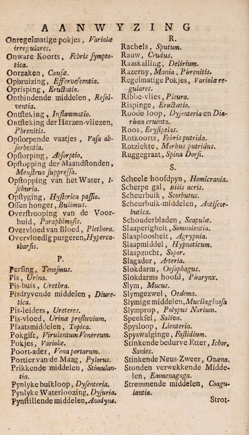 R. Onregelmatige pokjes, Fariolce irregulares. Onware Koorts, Fchris fympto- tica. Oorzaken, Caufce. Opbruizing, Éffervefcentia. Oprisping, Eruttatio. Ontbindende middelen , Refol- ventia. Ontfteking, Inflammatio. Ontfteking der Herzen-vliezen, Pbrenitis. Opliorpende vaatjes , Vaja ab- forbentia. Opflorping, Abforptio, Opftopping der IVlaandftonden, Menjlrm fuppreffa. Opftopping van het Water, 1- fcburia. Opftyging, Hyftsrica pajjio. Oden honger, Bulimus. Overftrooping van de Voor¬ huid, Parapbmojis. Overvloedvan Bloed, Plethora. Overvloedig purgeren,Hyperca- tbarjis. P. Perfing, Tenefmus. 'Pis, Urina. Pis-buïs, Urethra. Pisdryvende middelen , Diure- pica. Pis-leiders, Ureteres. Pis-vloed, Urince profluvium. Plaatsmiddelen, Topica. Pokgifc, Virulentum Fenèreum. Pokjes, Variolce. Poort-ader, Vemgortarum. Portier van de Maag, Pylorus. Prikkende middelen, Stimulan¬ tia. Pynlykebuikloop, Dyfenteria. Pynlyke Waterloozing, Dyfuria. Pynftillende middelQn%Anodym. Rachels, Sputum. Rauw, Crudus. Raaskalling, Delirium. Razerny, Mania , Pbrenitis. Regelmatige Pokjes, Variolce re- gulares. Ribbe-vlies, Pleura. Rispinge, EruÏÏatio. Roode loop, DyjtsnteriaenDi*- rhm cruènta. Roos, Eryfipelas. Rotkoorts, Febrisputrida. Rotziekte, Morbus gutridus. Ruggegraat, Spina Dorji. S. Scheele hoofdpyn, Hemicrania. Scherpe gal, Bi Lis acris. Scheurbuik, Scorbutus. Scheurbuik-miadelen, Antifoor- butica. Schouderbladen, Scapulce. Slaaperigheil, Somnolentia. Slaaploosheit, Agrypnia. Slaapmiddel, Hypnoticum. Slaapzucht, Sopor. Slagader, Arteria. Slokdarm, Oefophagus. Slokdarms hoofd, Pharynx. Slym, Mucus. Slymgezwel, Oedema. Slymige middelen, Mucilaginofa Slymprop, Polypus Narium. Speekfel, Saliva. Spysloop, Lienteria. Spyswalginge, Faftidium. Stinkende bedurve Etter ,Icbort Sanies. Stinkende Neus-Zweer, Q zeena. Stonden verwekkende Midde» len, Emmemgoga. Stremmende middelen, Coagu- lantia. Strot»