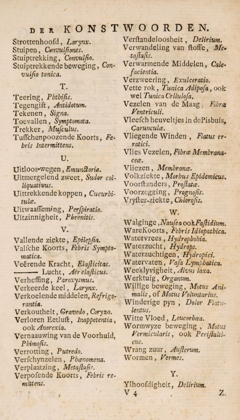 Strottenhoofd, Larynx. Stuipen, Cmvuljiones. Stuiptrekking, Convulfio. Stuiptrekkende beweging, Con- vuljio tonica. T. Teering, Phthifis. Tegengift, Antidotum. Tekenen, Signa. Toevallen, Symptomata. Trekker, Mufculus. Tufichenpoozende Koorts, Fe- bris Intermittens. V. Uitloos-wegen, EmunStoria. Uitmergelend zweet, Sudor col- liquativus. Uittrekkende koppen, Cucurbi- tulce. Uitwaaffeming, Perfpiratio. Uitzinnigheit, Phrenitis. V. Vallende ziekte, Epilepjia. Valfche Koorts, Febris Sympto- matica. Vee rende Kracht, Elajlicitas. -- Lucht, Aërelajlicus. Verheffing, Paroxysinus. Verkeerde keel, Larynx. Verkoelende middelen, Refrige- rantia. Verkoutheit, Gravedo, Coryza. Verloren Eetluft, Inappetentia, ook Anorexia. Vernaauwing van de Voorhuid, Phimojis. Verrotting, Putredo. Verfchynzelen, Phcenomena. Verplaatzing, Metajlafir. Verpofende Koorts, Febris re- mittens. Verftandeloosheit, Delirium. Verwandeling van ftoffe, Me» tajlafis. Verwarmende Middelen, Cale- facientia. Verzweering, Exulceratio. Vette rok, Tunica Adipofa, ook wel Tunica CelLulofa. Vezelen van de Maag : Fibrat Fentriculi. Vleefch heuveltjes in dePisbuis, Carunculce. Vliegende Winden , Flatus er- ratici. Vlies Vezelen, Fïbrce Membram- cece. Vliezen, Membrance. Volkziekte, Morbus Epidemicus. Voorftanders, Proflatce. Voorzegging, Prognofis. Vryiler-ziekte, Chlorojis. W. W alginge ,Naufea ook Fajlidium. WareKoorts, FebrisIdiopatbica. Watervrees, Hydropbohia. Waterzucht, Hydrops. Waterzuchtigen, Hydropici. Watervaten, Vafa Lympbatica. Weeklyvigheit, Alvus laxa. Werktuig, Organum. Willige beweging, Motus Ani¬ malis , of Motus Voluntarius. Winderige pyn , Dolor Flatu- lentus. Witte Vloed, Leucorhm. Wormwyze beweging , Motus Vermicularis, ook Perijialti- cus. Wrangzuur, Auflenm. Wormen, Vermes. Y. Ylhoofdigheit, Delirium,