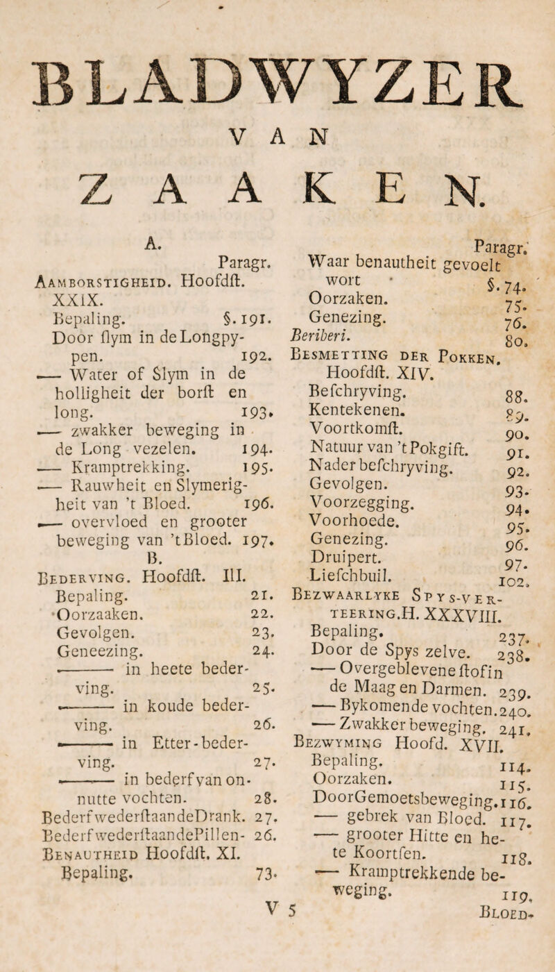 BLADWYZER VAN Z A A K E N. A. Paragr. Aamborstigheid. Hoofdft. XXIX. Bepaling. §. 191. Door flym in deLongpy- pen. 192. .— Water of $lym in de holligheit der borft en long. 193* .— zwakker beweging in de Long vezelen. 194- — Kramptrekking. 195. .— Rauwheit en Slymerig- heit van ’t Bloed. 196. .— overvloed en grooter beweging van ’tBloed. 197. 13. Bederving. Hoofdft. III. Bepaling. 21. •Oorzaaken. 22. Gevolgen. 23. Geneezing. 24. •-- in heete beder¬ ving. 25. --in koude beder¬ ving. 26. -- in Etter-beder¬ ving. 27. ■--— in bederf van on¬ nutte vochten. 28. BederfwederftaandeDrank. 27. BederfwederftaandePillen- 26. Benautheid Hoofdft. XI. Bepaling. 73- V Waar benautheit gevoelt Paragr. wort Oorzaken. Genezing. Beriberi. Besmetting §.74. 75. 76. 80. der Pokken. 88. 89. 90. 91. 92. 93- 94. 95. 96. 97* 102. Hoofdft. XIV. Befchryving. Kentekenen. Voortkomft. Natuur van ’tPokgift. Nader befchryving. Gevolgen. Voorzegging. Voorhoede. Genezing. Druipen. Liefchbuil. Bezwaarlyke Spys-ver- TEERING. H. XXXVIII. Bepaling. 237. Door de Spys zelve. 238^ -— Overgeblevene ftofin de Maag en Darmen. 239. — Bykomende vochten. 240. •—Zwakker beweging. 241» Bezwyming Hoofd. XVII. Bepaling. ii4. Oorzaken. DoorGemoetsbeweging.i i(5. ■— gebrek van Bloed. 117* — grooter Hitte en he¬ te Koortfen. II^m — Kramptrekkende be- iip,