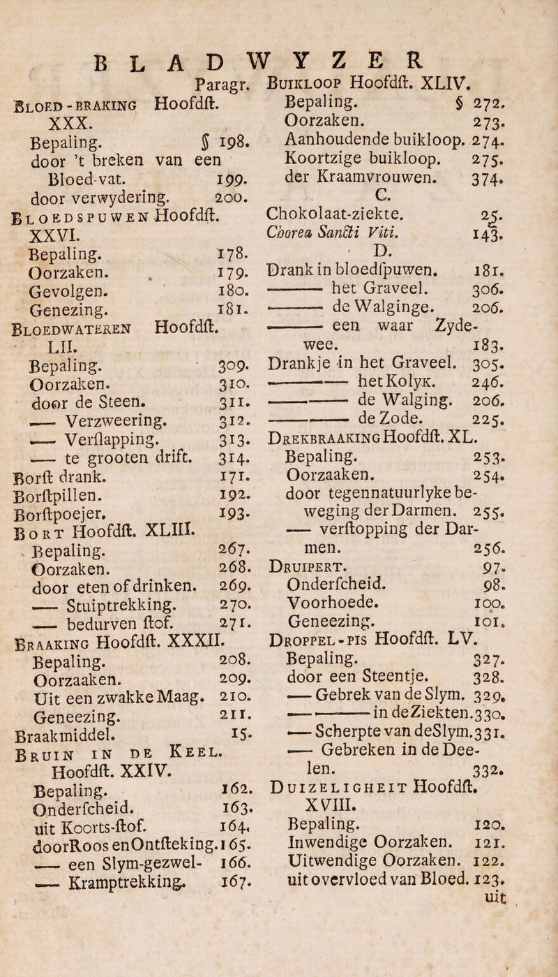 Bloed - braking XXX. Bepaling. 5 198. door ’t breken van een Bloedvat. 199. door verwydering. 200. Bloedspuwen Hoofdfl. XXVI. Bepaling. 178. Oorzaken. 179. Gevolgen. 180. Genezing. 181. Bloedwateren Hoofdfl. LIL Bepaling. 309- Oorzaken. 310- door de Steen. 311* —— Verzweering. 312. — Verflapping. 313. .— te grooten drift. 314. Borft drank. 171. Borflpillen. 192. Borflpoejer. 193- Bort Hoofdfl. XLIII. Bepaling. 267. Oorzaken. 268. door eten of drinken. 269. — Stuiptrekking. 270. .— be durven ft of. 271. Braaking Hoofdfl. XXXII. Bepaling. 208. Oorzaaken. 209. Uit een zwakke Maag. 210. Geneezing. 211. Braakmiddel. 15* Bruin in de Keel. Hoofdfl. XXIV. Bepaling. 162. Onderfcheid. 163. uit Koorts-ftof. 164, doorRoos enOntfteking.i 65. ,— een Siym-gezwel- 166. — Kramptrekking. 167. Buikloop Hoofdfl. XLIV. Bepaling. § 272. Oorzaken. 273. Aanhoudende buikloop. 274. Koortzige buikloop. 275. der Kraamvrouwen. 374. C. Chokolaat-ziekte. 25. Chorea, SanÏÏi Viti. 143. < D. Drank in bloedfpuwen. i8r. -- het Graveel. 306. --- deWalginge. 206. .-- een waar Zyde- wee. 183. Drankje in het Graveel. 305. •-*— hetKolyK. 246. —-de Walging. 206, -de Zode. 225. DREKBRAAKINGHoofdft. XL. Bepaling. 253. Oorzaaken. 254. door tegennatuurlyke be¬ weging der Darmen. 255. —■ verftopping der Dar¬ men. 25 6. Druipert. 97. Onderfcheid. 98. Voorhoede. iooe Geneezing. ioi9 Droppel-pis Hoofdfl. LV. Bepaling. 327. door een Steentje. 328. — Gebrek van de Slym. 329. —.— -in de Ziekten. 3 30. — Scherpte van deSlym.331. -—■ Gebreken indeDee- len. 332. Duizeligheit Hoofdfl. XVIII. Bepaling. 120. Inwendige Oorzaken. 121. Uitwendige Oorzaken. 122. uit overvloed van Bloed. 123. uit BLADWYZER Paragr. Hoofdfl. I