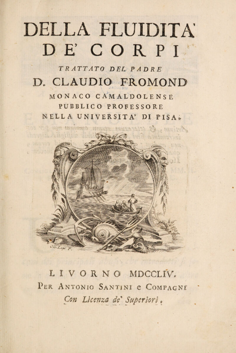 DELLA FLUIDITÀ' DE CORPI TRATTATO DEL PADRE D. CLAUDIO FROMOND MONACO C AMALDOLENS E PUBBLICO PROFESSORE NELLA UNIVERSITÀ’ DI PISA» LIVORNO MDCCLIV, Per Antonio Santini e Compagni Con Licenza de' Superiori »