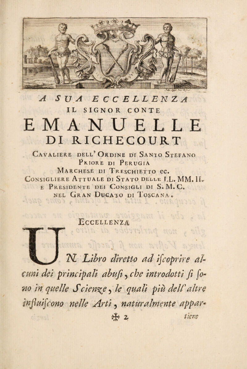 IL SIGNOR CONTE EMANUELLE DI RICHECOURT Cavaliere dell’Ordine di Santo Stefano Priore di Perugia Marchese di Treschietto ec. Consigliere Attuale di Stato delle IX. MM. IL e Presidente dei Consigli di S.M.C» nel Gran Ducato di Toscana • Eccellènza 2VZ! Libro diretto ad ij,coprire al¬ cuni dei principali abufi, che introdotti fi fo¬ no in quelle Sciente ? le quali piu dell'altre injìuifcono nelle Arti, naturalmente appar- z tiene
