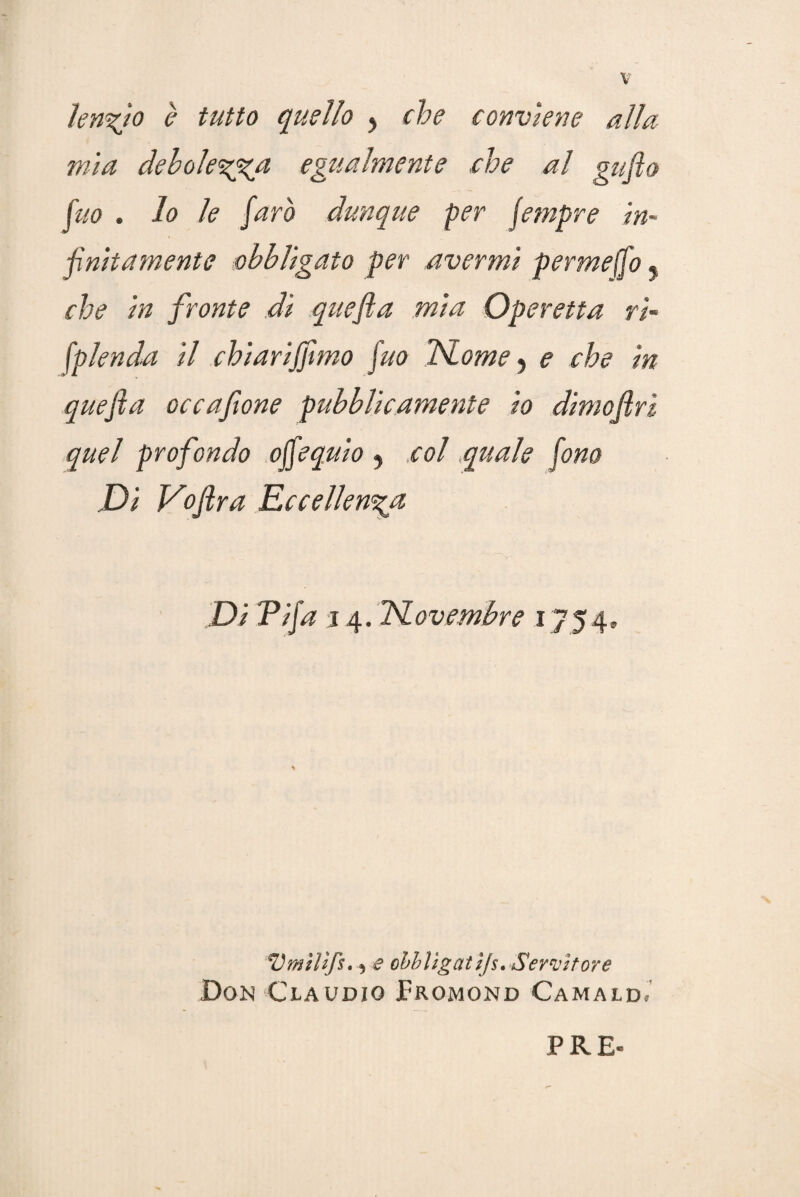 len%io è tutto quello , che conviene alla mìa debolezza egualmente che al gufto fuo . lo le farò dunque per fempre in¬ finitamente obbligato per avermi permeffo. che in fronte dì quefta mia Operetta ri- fplenda il chiariffimo fuo ISLome , e che in quefta occafione pubblicamente io dimoftri quel profondo offe quiò 5 col,quale fono Di Voftra Eccellenza Di Pifa j 4. TSLovembre 1754» Vfflìlìfs. ) e obbìigatijs. Servitore Don Claudio JFromond Camald,' PRE-