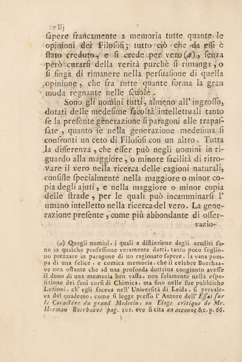 Capere francamente a memoria tutte quante le opinioni dei Jrilofiifij tutto ciò che da effi è flato creduto y e fi crede per vero (a), fenza però curarli della verità purché fi rimanga vo li finga di rimanere nella perfuafione di quella .opinione, che fra tutte quante forma la gran Traoda regnante nelle (cubie * Sono gli uomini tutti almeno all1 ingroflb dotati delle medefime facoltà'aniellettuali tanto fé la prelente generazione fi paragoni alle trapafc fate, quanto fé nella generazione niedefima.fi confronti un ceto di Filofofi con un altro e Tutta Ja differenza , che efler può negli uomini in ri¬ guardo alla maggiore 5 o minore facilità di ritro¬ vare il vero nella ricerca delle cagioni naturali, confitte fpecialmente nella maggiore o minor co¬ pia degli ajuti 5 e nella maggiore o minor copia delle firade 5 per le quali può incamminarfi V umano intelletto nella ricerca del vero. La gene¬ razione preiente 3 come pi ù abbondante di offer- • . va zio- (ìa) Quegli uomini? i quali a dittinzione degli eruditi fo* no in qualche profeilione veramente dotti? tanto poco foglio- no prezzare in paragone di un ragionato Capere , la vana pom¬ pa di una felice ? e comica memoria? che il celebre Boerhaa- ve non ottante che ad una profonda dottrina congiunto avefTe il dono di una memoria ben vafta, non Colamento nella efpo- dizione dei Cuoi corfi di Chimica? ma fino nelle fue pubbliche Lezioni ? eh’ egli faceva nell7 Univerfità di Leida ? fi prevale¬ va del quaderno? come fi legge prelfo 1’ Autore dell* Effai far le Carattere da grand Me decina oa E log e critìque de Mr« Herman Boerbaàvè pag. iqi, ove fi cita an account &c.p. 66»