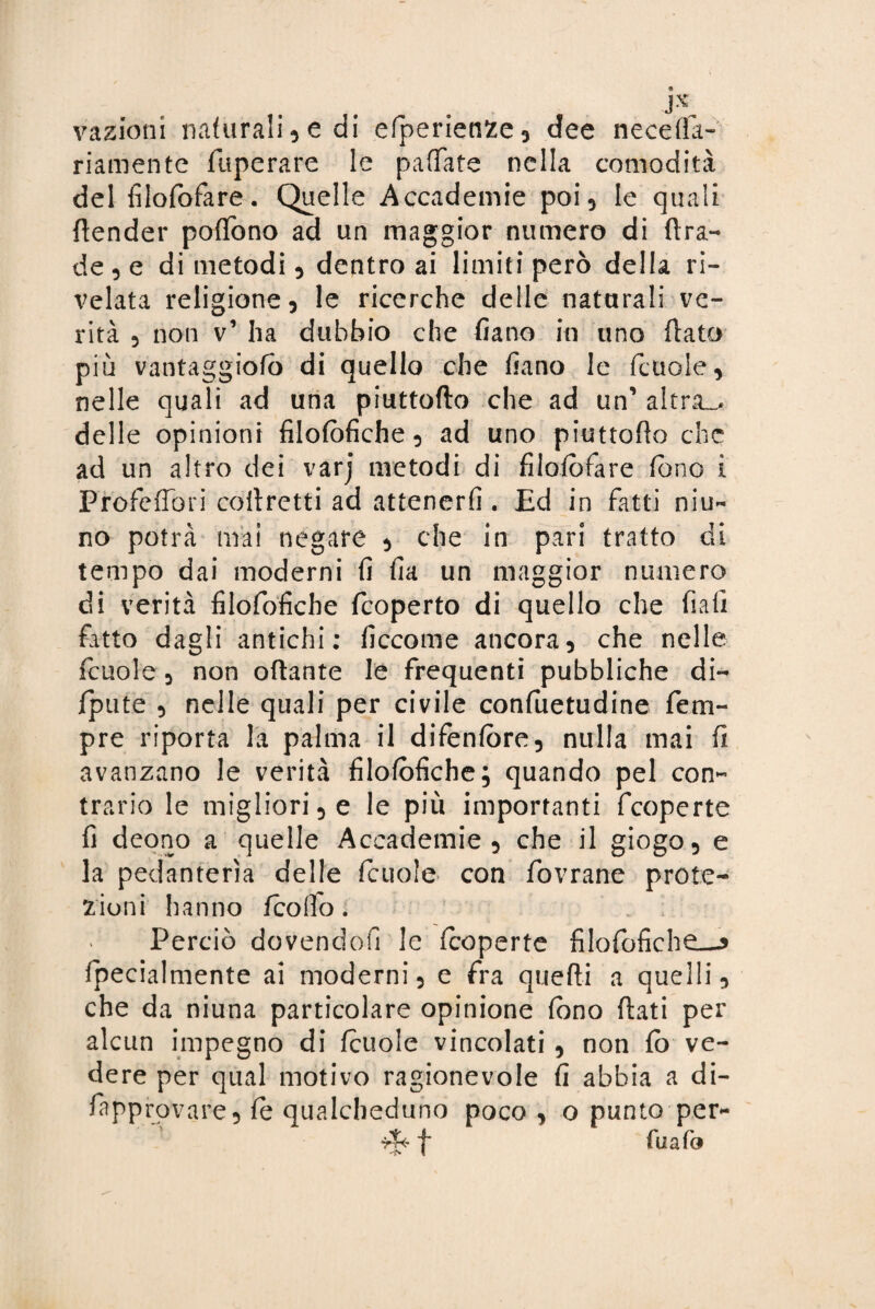vazioni naturali ? e di efperienze, dee necefla- riamente fuperare le pattate nella comodità del filofofare. Quelle Accademie poi, le quali {fender poflono ad un maggior numero di ftra- de , e di metodi , dentro ai limiti però della ri¬ velata religione 5 le ricerche delle naturali ve¬ rità 3 non v’ ha dubbio che fiano in uno flato più vantaggiofo di quello che fiano le fcuole, nelle quali ad una piuttoflo che ad un’ altra.* delle opinioni filofòfiche, ad uno piuttoflo che ad un altro dei varj metodi di filofofare fono i PròfefTori corretti ad attenerli. Ed in fatti nin¬ no potrà mai negare 3 che in pari tratto di tempo dai moderni fi fia un maggior numero di verità filofofiche fcoperto di quello che fiali fatto dagli antichi: ficcome ancora, che nelle fcuole 3 non ottante le frequenti pubbliche di- jfpute 3 nelle quali per civile confuetudine fem- pre riporta la palma il difenfòre5 nulla mai fi avanzano le verità filofofiche; quando pel con¬ trario le migliori 3 e le più importanti fcoperte fi deono a quelle Accademie 5 che il giogo, e la pedanterìa delle fcuole con fovrane prote¬ zioni hanno {colio. Perciò dovendoli le fcoperte filofofiche—j fpecialmente ai moderni, e fra quefli a quelli, che da niuna particolare opinione fono flati per alcun impegno di fcuole vincolati , non fo ve¬ dere per qual motivo ragionevole fi abbia a di- fapprovare, fe qualcheduno poco , o punto per- ri* f fuafo