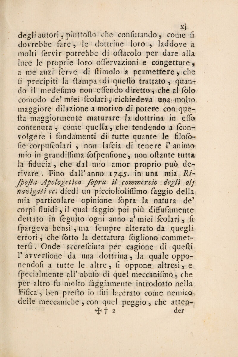 degli autori, piuUofio che confutando, come fi dovrebbe fare , le dottrine loro , laddove a molti (ervir potrebbe di oliacelo per dare alla luce le proprie loro offervazioni e congetture, a me anzi ferve di (limolo a permettere, che lì precipiti la (lampa di queflo trattato, quan¬ do il medefimo non e (Tendo diretto , che al (olo comodo de1 miei (coiari, richiedeva una molto maggiore dilazione a motivo di potere con que¬ lla maggiormente maturare la dottrina in eflb contenuta , come quella, che tendendo a (con¬ volgere i fondamenti di tutte quante le filoio- fie corpufcolari , non lafcia di tenere V animo mio in grandifiima (òfpenfione, non oftante tutta la fiducia , che dal mio amor proprio può de¬ rivare . Fino dall’anno 1745. in una mia /?/- fpojla Apologetica fopra il commercio degli olj navigati ec. diedi un picciolioliffimo faggio della mia particolare opinione (opra la natura de’ corpi fluidi, il qual (aggio poi più diffufamente dettato in feguito ogni anno a’miei fcolari , (1 fpargeva bensì, ma Tempre alterato da quegli errori, che (òtto la dettatura fogliono commet¬ terò . Onde accrefciuta per cagione di quefti P avverinone da una dottrina, la quale oppo- nendofi a tutte le altre, fi oppone altresì, e fpecialmente all’ abufò di quel meccanifino, che per altro fu molto faggiamente introdotto nella Fifica , ben preilo io fui lacerato come nemico delle meccaniche , con quel peggio, che atten-