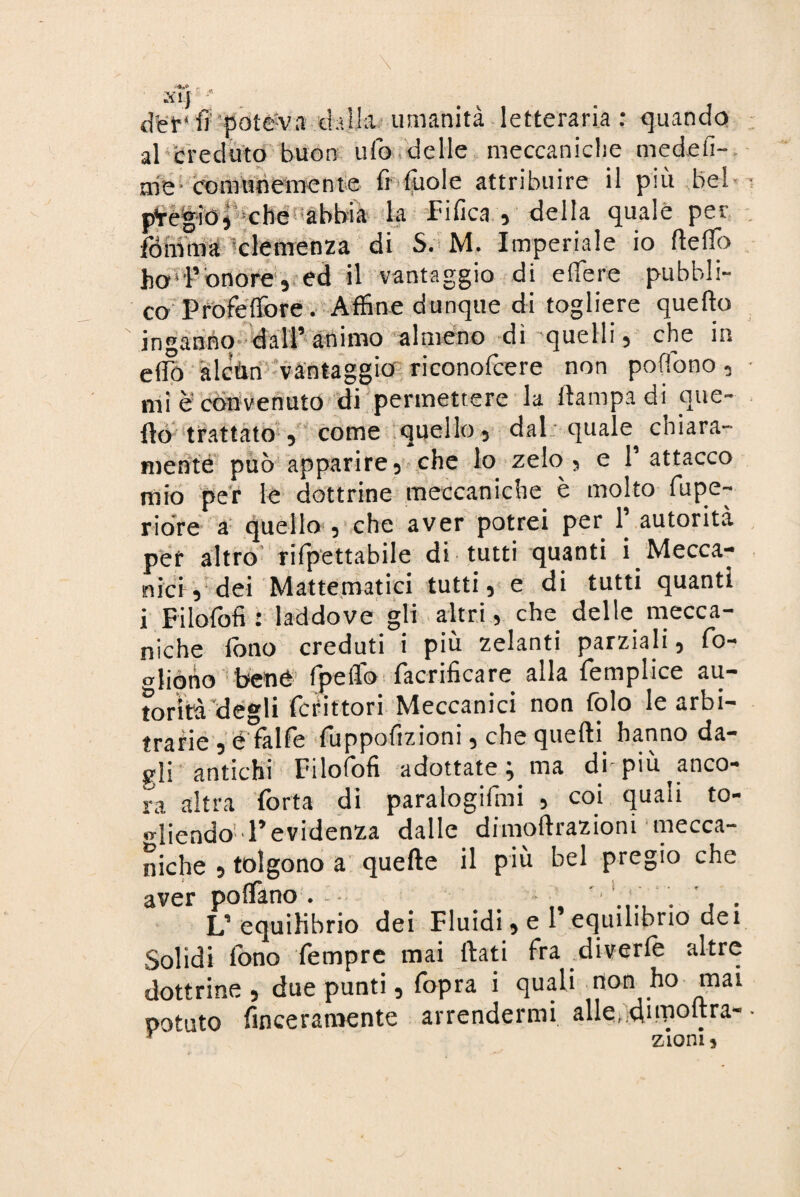 d'et-' fipote:va .dalla umanità letteraria: quando al creduto buon ufo delle meccaniche medefi-, me comunemente fi fuole attribuire il più bel p¥é|iO)-che ;abbia la Tifica, della quale per fbmma clemenza di S. M. Imperiale io Hello ho'l’onore, ed il vantaggio di edere pubbli¬ co'Proféflòre. Affine dunque di togliere quello inganno dall’animo almeno di quelli, che in eflo àlcùn vantaggio riconofcere non poffono, mi è convenuto di permettere la ftampa di GtlG fio trattato , come quello, dal quale chiara¬ mente può apparire, che lo zelo , e 1’ attacco mio per le dottrine meccaniche è molto fupe- riore a quello , che aver potrei per 1. autorità per altro rifpettabile di tutti quanti i Mecca¬ nici, dei Mattonatici tutti, e di tutti quanti i Filolofi : laddove gli altri, che delle mecca¬ niche fono creduti i più zelanti parziali, fo- ojiono bene fpefio lacrificare alla lemplice au¬ torità degli fcfittori Meccanici non Colo le arbi¬ trarie ,é falle fuppofizioni, che quelli hanno da¬ gli antichi Filolofi adottate ^ ma di piu anco¬ ra altra Torta di paralogifmi , coi quali to¬ gliendo l’evidenza dalle dimoftrazioni mecca¬ niche , tolgono a quelle il più bel pregio che aver posano . ' 1 # . ’ L’ equilibrio dei Fluidi^el equilibrio dei Solidi fono fempre mai ftati fra diverfo altre dottrine , due punti, fopra i quali non ho mai potuto finceraraente arrendermi alle,;,di inoltra- r zio ni 5