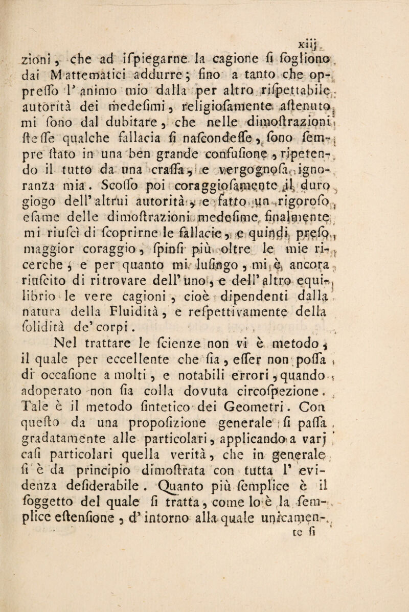 X11J , zioni, che ad ifpiegarne. la cagione fi fògliono. dai M attentatici addurre; fino a tanto che ap¬ prettò 1’animo mio dalla per altro rilpettabile- autorità dei medefimi, religiofamente attenuto mi fono dal dubitare, che nelle dimottrazionii flette qualche fallacia fi nafcondefle, fono fèm~s pre flato in una ben grande confufione -, ripeten-. do il tutto da una cratt'a, e v/ergog,nofa(.igno-, ranza mia. Scottò poi coraggiofameote duro „ giogo dell’altrui autorità * eì4tfo> un ,rigorofo , efà-nae delle d imo fi razioni medefime finalmente mi riufcì di fcoprirne le fallacie» e quindi, pt^fò,, maggior coraggio , fpinfi più. oltre le mie ri-f cerche; e per quanto mb lufingo, mitèj ancora riafcito di ritrovare dell’uno , e dell’altro equi-, librio■ le vere cagioni, cioè dipendenti dalla natura della Fluidità, e refpettiramento della folidità de’corpi. Nel trattare le fcienze non vi è metodo, il quale per eccellente che fia, efler non pofla , di'occafione a molti, e notabili errori, quando ( adoperato non fia colla dovuta circofpezione. Tale è il metodo fintetico dei Geometri. Con quello da una propofizione generale; fi patta, gradatamente alle particolari, applicandola varj cali particolari quella verità, che ingenerale lì è da principio dimoftrata con > tutta l’evi¬ denza defiderabile . Quanto più fèmplice è il foggetto del quale fi tratta, come loè tla fem-, plice eftenfione , d’intorno alla quale unicamen-., te fi